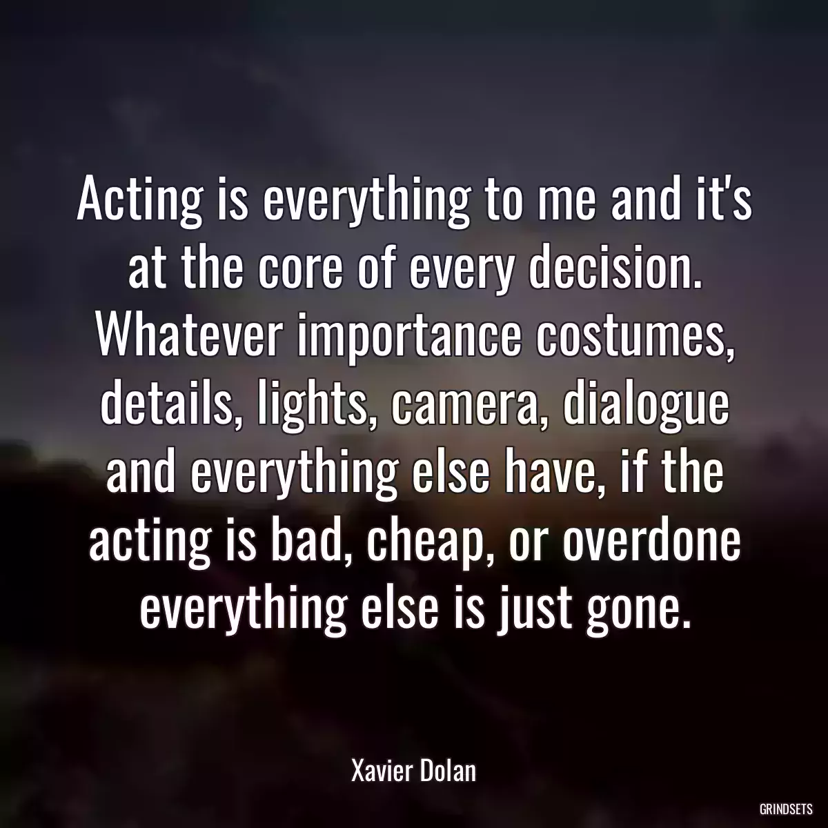 Acting is everything to me and it\'s at the core of every decision. Whatever importance costumes, details, lights, camera, dialogue and everything else have, if the acting is bad, cheap, or overdone everything else is just gone.