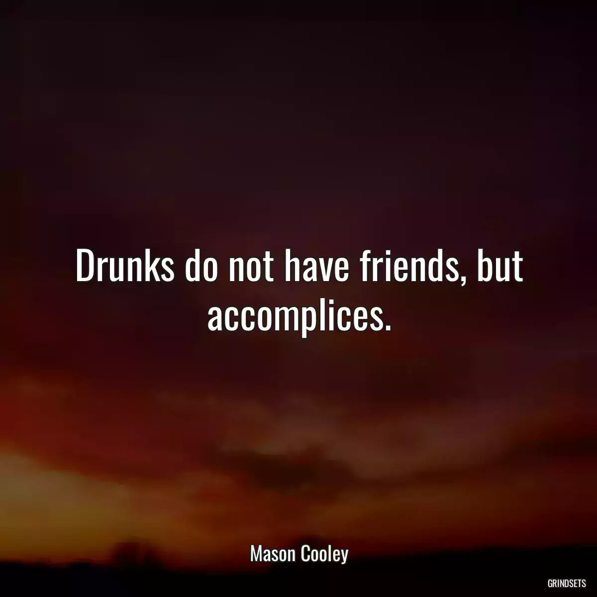 Drunks do not have friends, but accomplices.