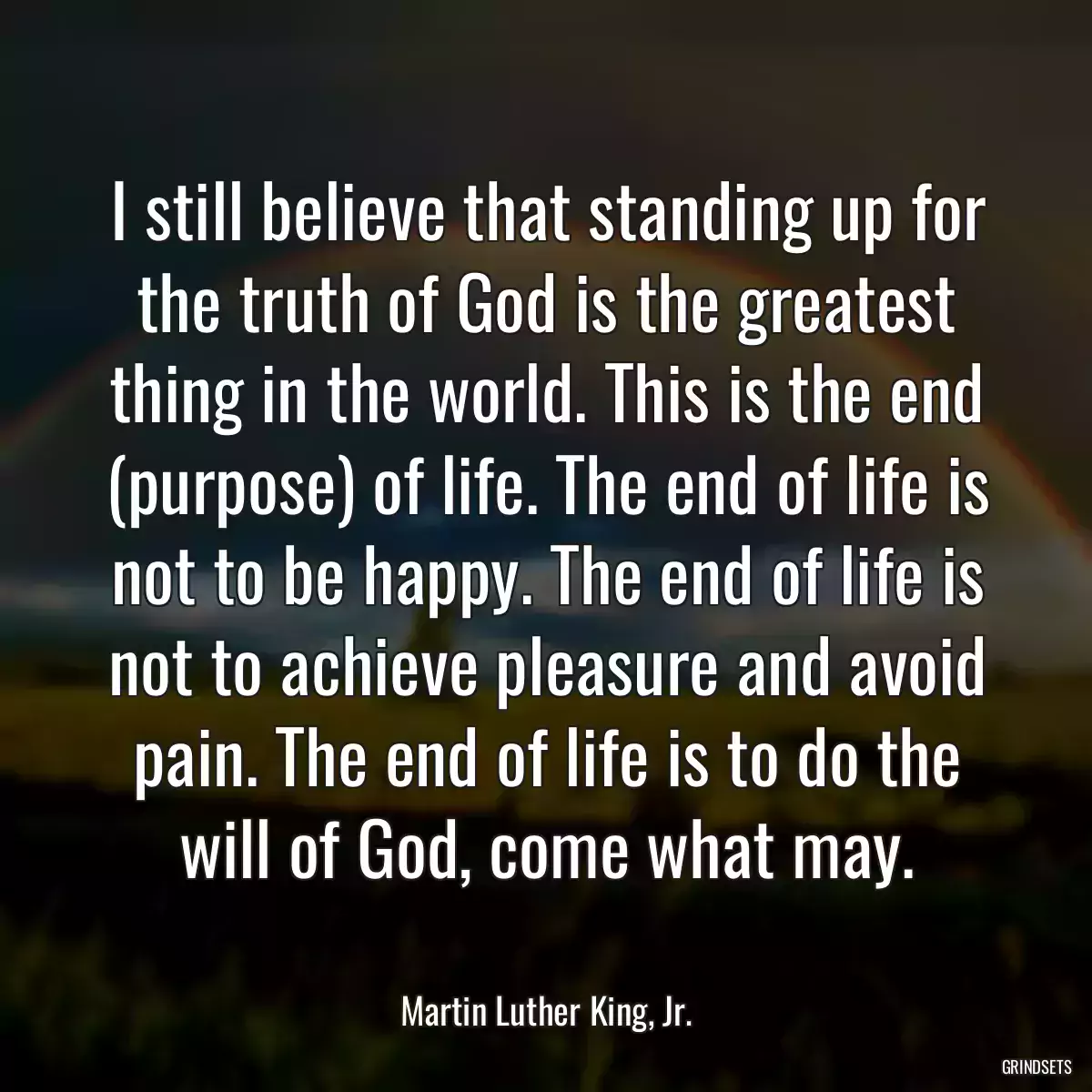 I still believe that standing up for the truth of God is the greatest thing in the world. This is the end (purpose) of life. The end of life is not to be happy. The end of life is not to achieve pleasure and avoid pain. The end of life is to do the will of God, come what may.