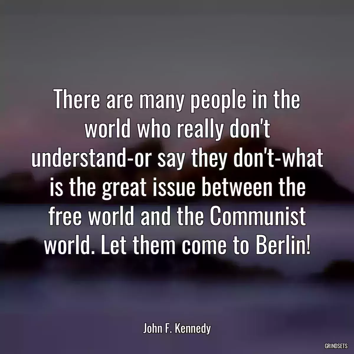 There are many people in the world who really don\'t understand-or say they don\'t-what is the great issue between the free world and the Communist world. Let them come to Berlin!