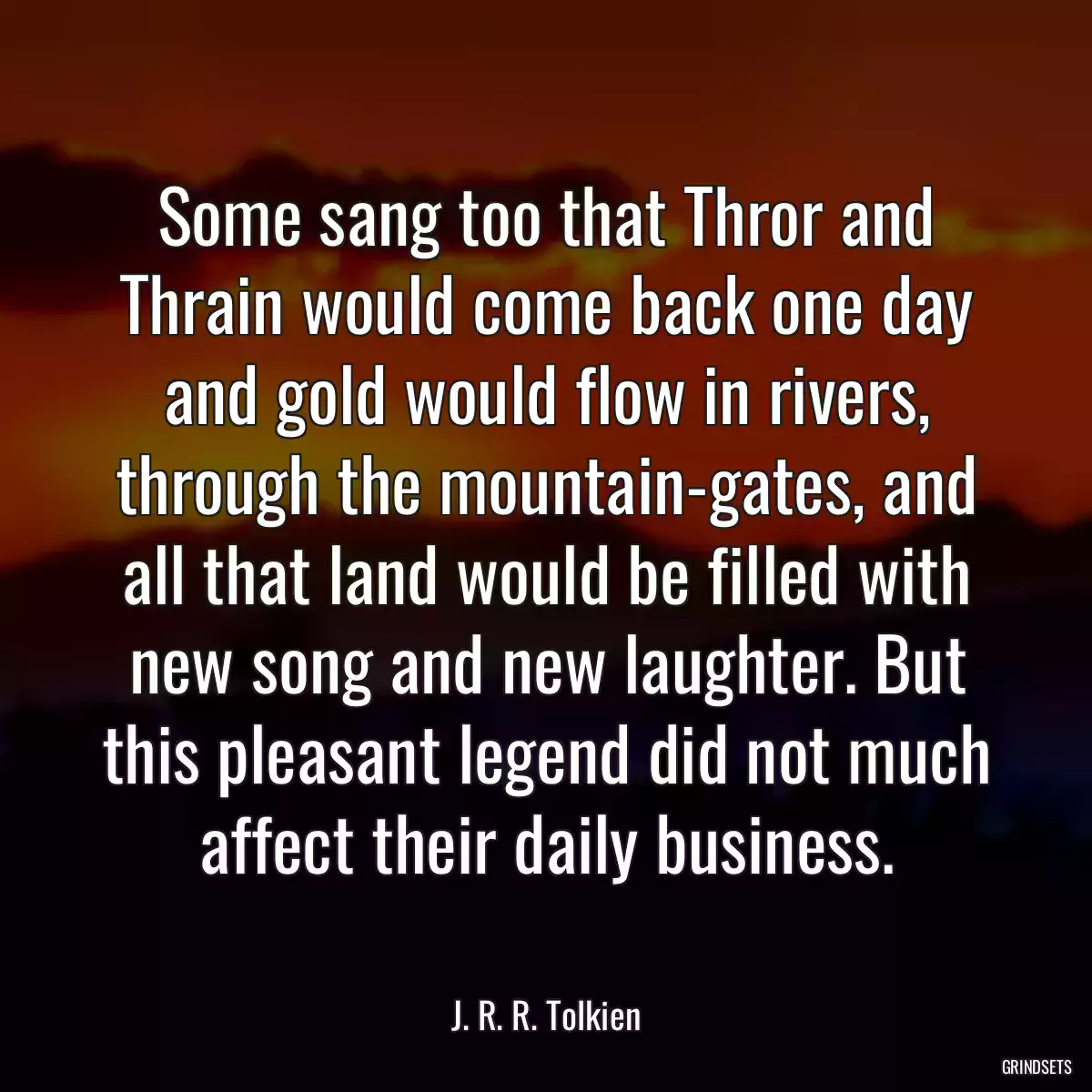 Some sang too that Thror and Thrain would come back one day and gold would flow in rivers, through the mountain-gates, and all that land would be filled with new song and new laughter. But this pleasant legend did not much affect their daily business.