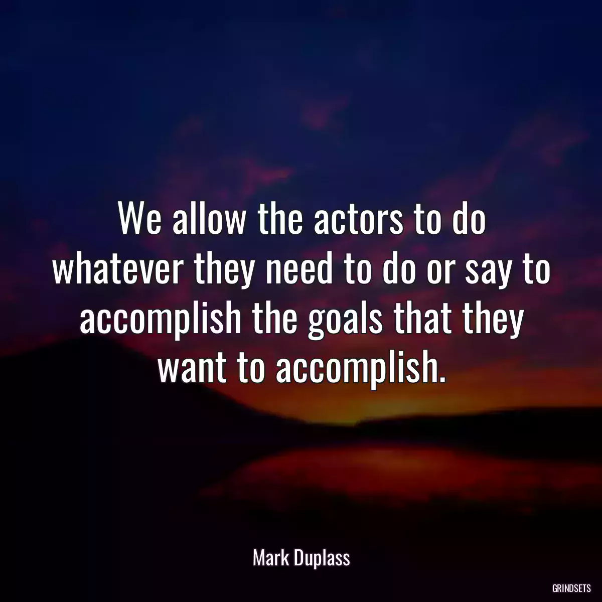 We allow the actors to do whatever they need to do or say to accomplish the goals that they want to accomplish.