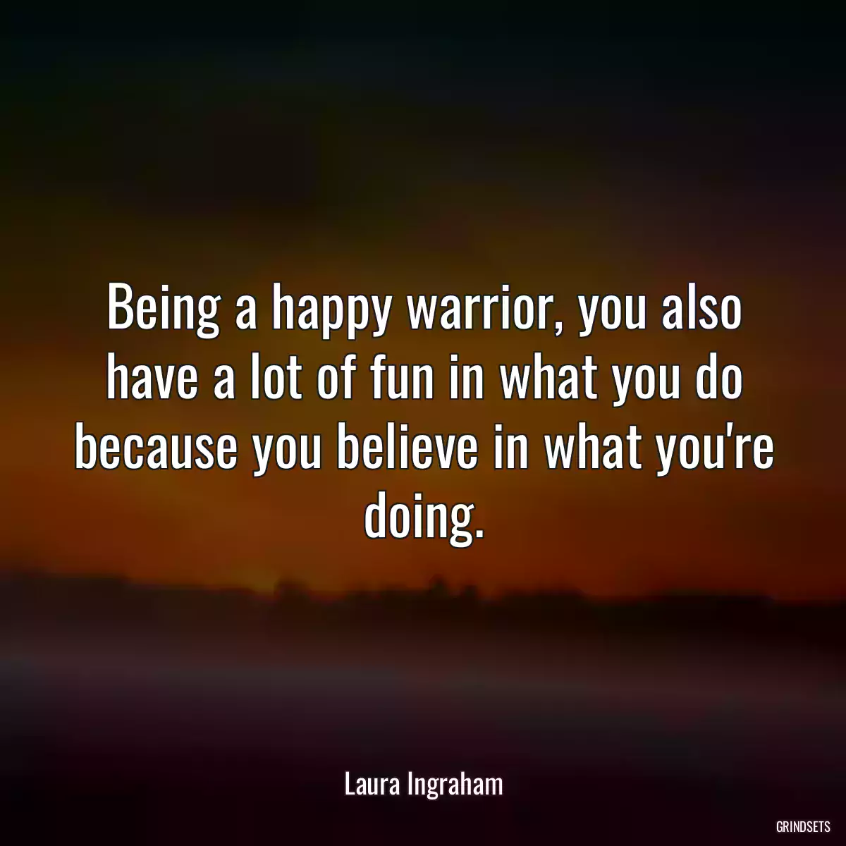 Being a happy warrior, you also have a lot of fun in what you do because you believe in what you\'re doing.