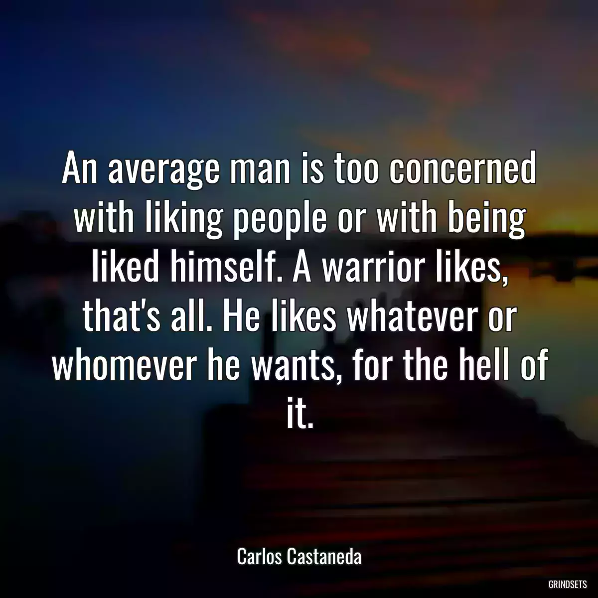 An average man is too concerned with liking people or with being liked himself. A warrior likes, that\'s all. He likes whatever or whomever he wants, for the hell of it.