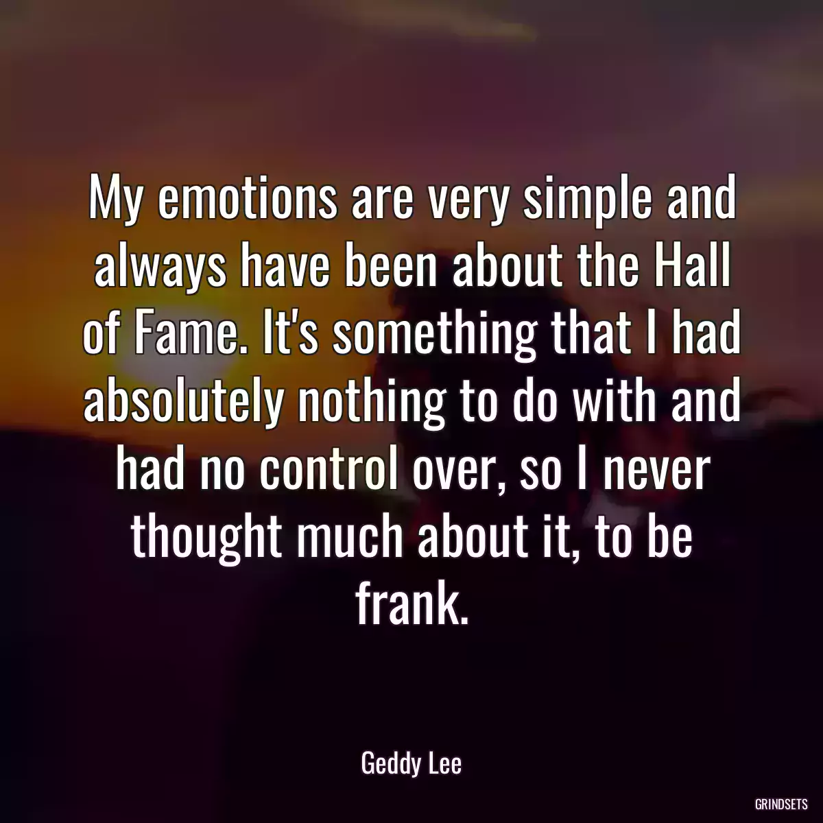 My emotions are very simple and always have been about the Hall of Fame. It\'s something that I had absolutely nothing to do with and had no control over, so I never thought much about it, to be frank.