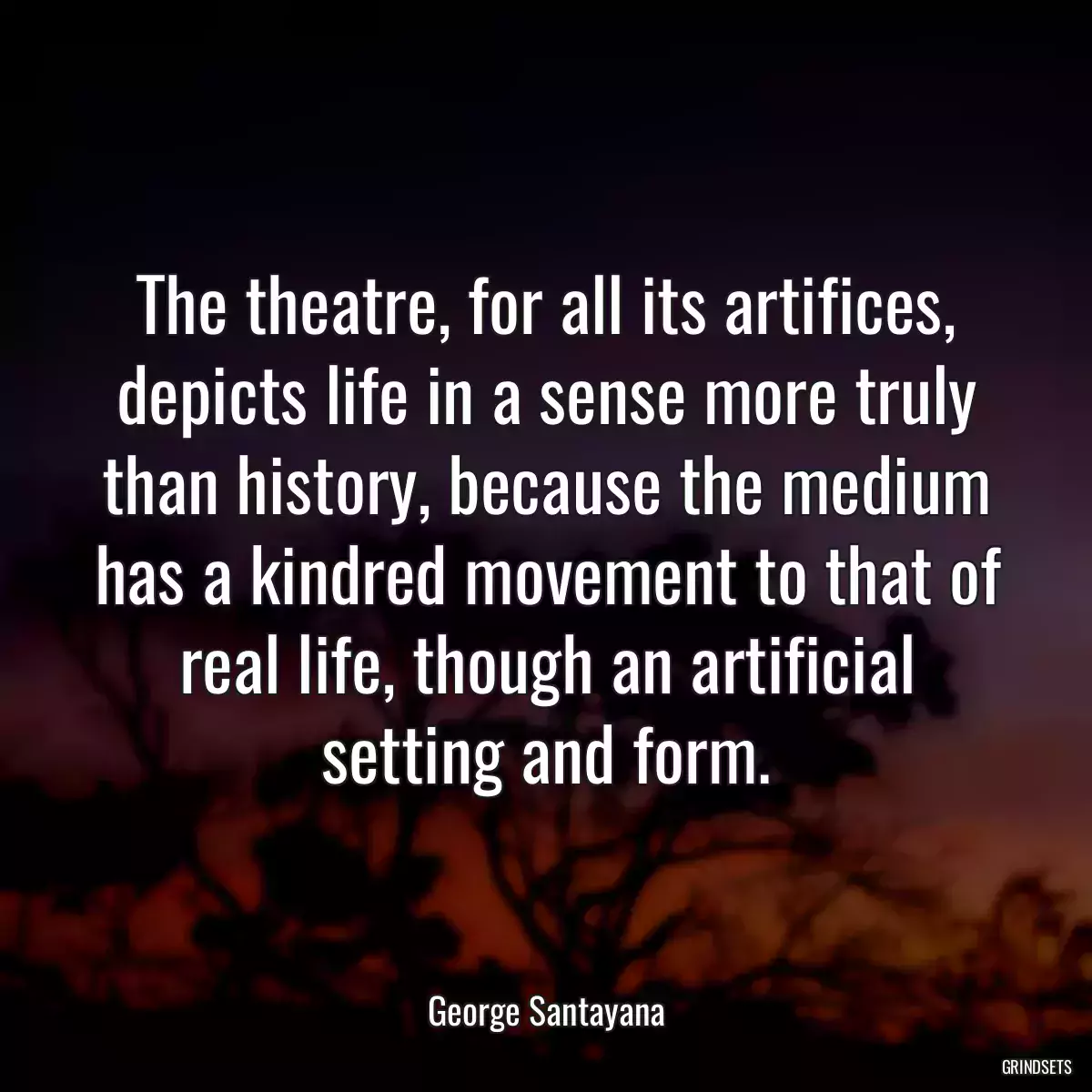 The theatre, for all its artifices, depicts life in a sense more truly than history, because the medium has a kindred movement to that of real life, though an artificial setting and form.