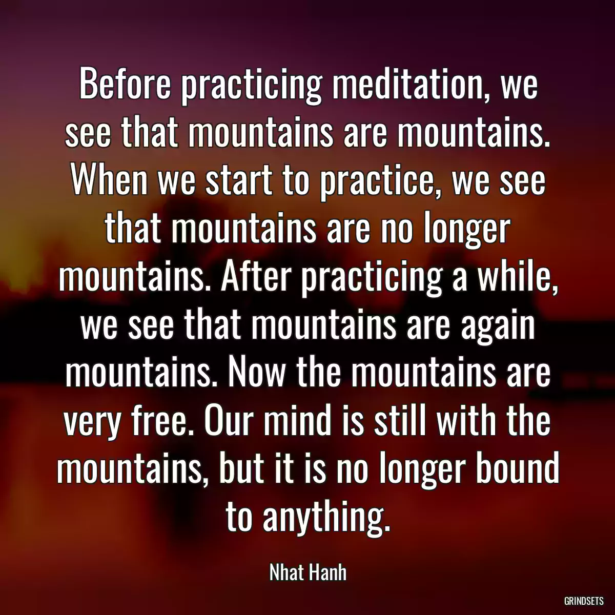 Before practicing meditation, we see that mountains are mountains. When we start to practice, we see that mountains are no longer mountains. After practicing a while, we see that mountains are again mountains. Now the mountains are very free. Our mind is still with the mountains, but it is no longer bound to anything.