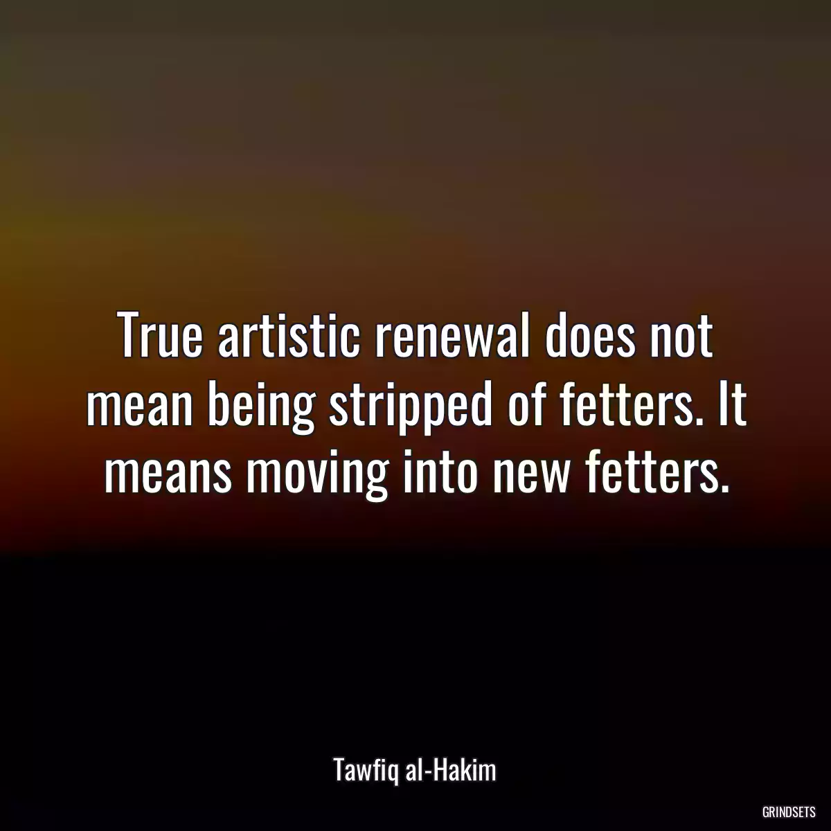 True artistic renewal does not mean being stripped of fetters. It means moving into new fetters.