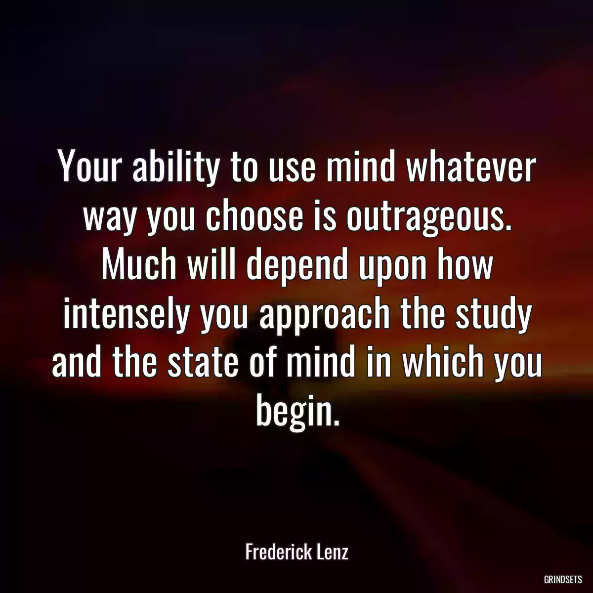 Your ability to use mind whatever way you choose is outrageous. Much will depend upon how intensely you approach the study and the state of mind in which you begin.