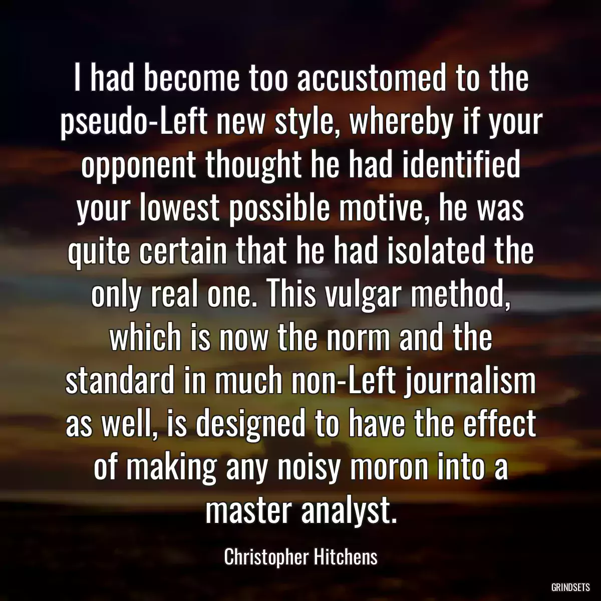 I had become too accustomed to the pseudo-Left new style, whereby if your opponent thought he had identified your lowest possible motive, he was quite certain that he had isolated the only real one. This vulgar method, which is now the norm and the standard in much non-Left journalism as well, is designed to have the effect of making any noisy moron into a master analyst.