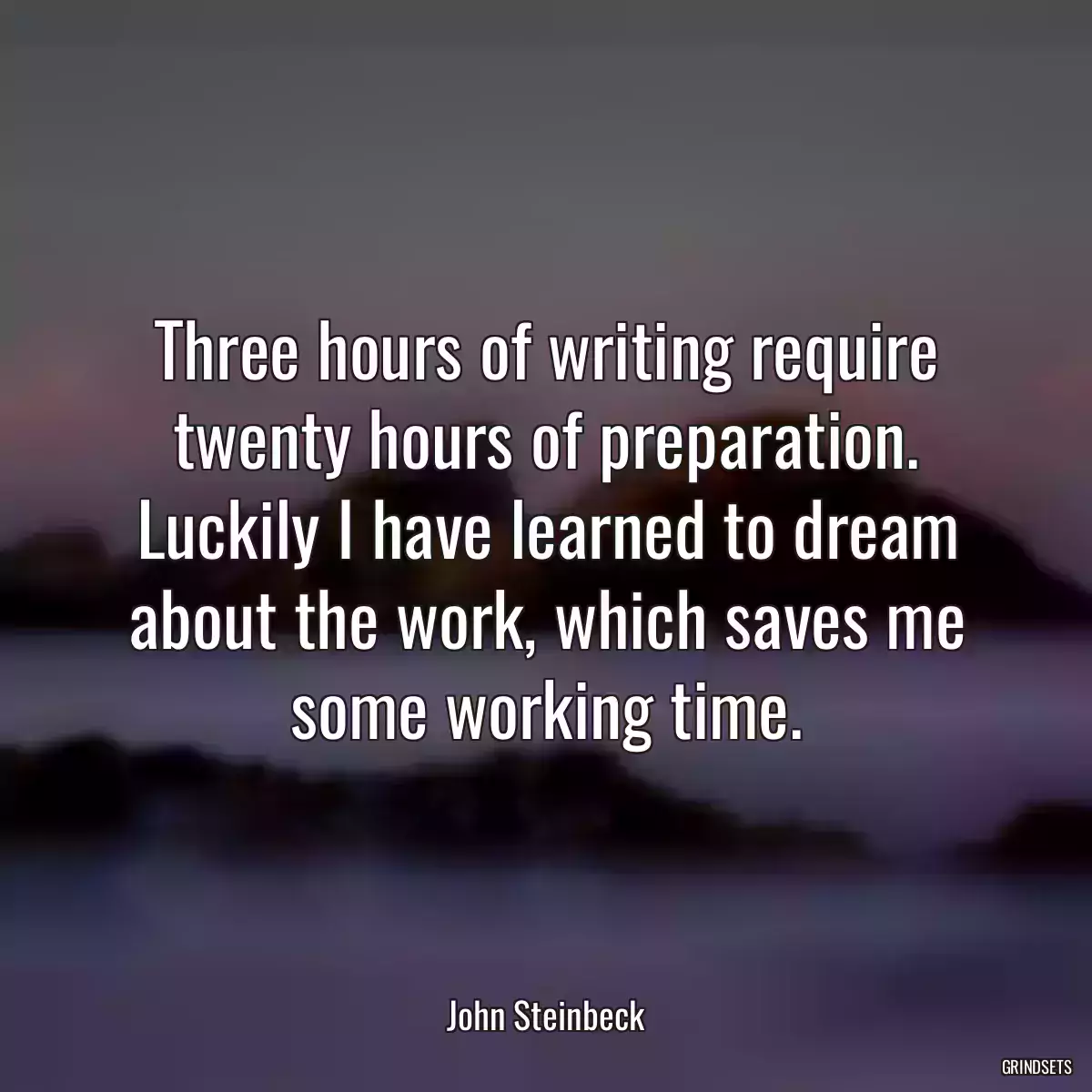 Three hours of writing require twenty hours of preparation. Luckily I have learned to dream about the work, which saves me some working time.