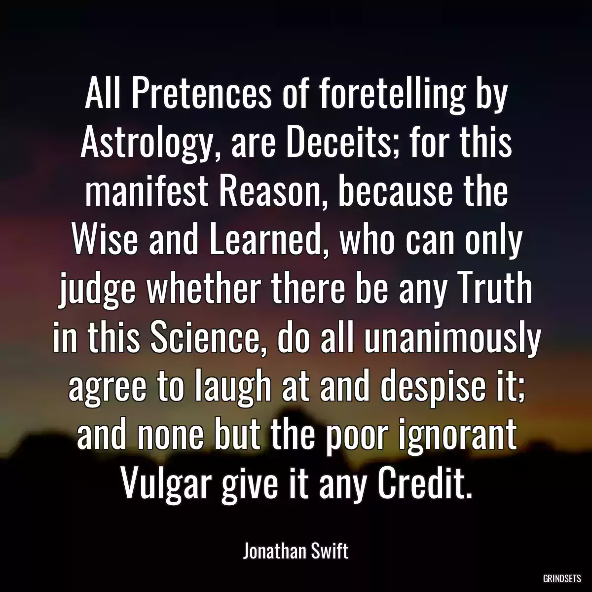 All Pretences of foretelling by Astrology, are Deceits; for this manifest Reason, because the Wise and Learned, who can only judge whether there be any Truth in this Science, do all unanimously agree to laugh at and despise it; and none but the poor ignorant Vulgar give it any Credit.