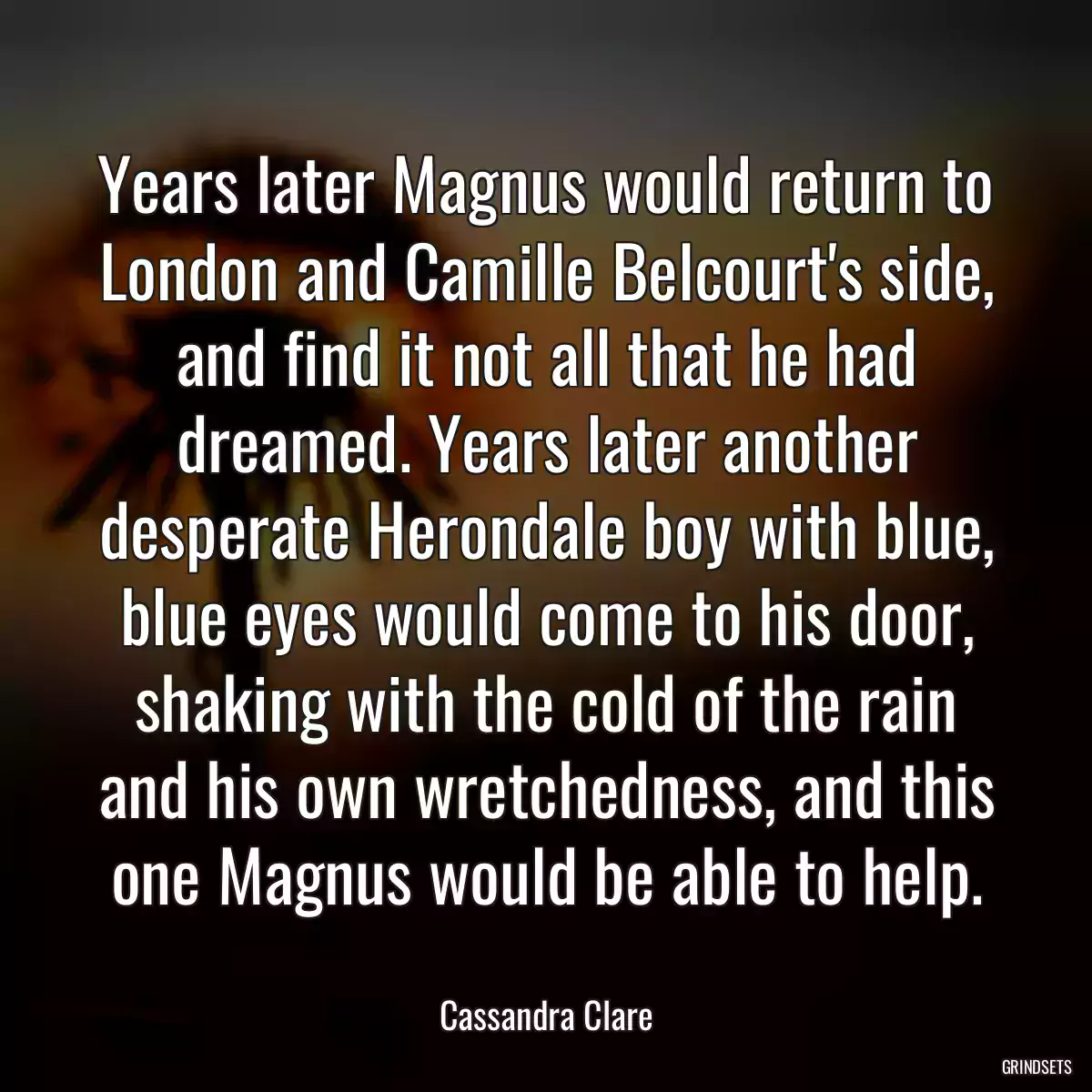 Years later Magnus would return to London and Camille Belcourt\'s side, and find it not all that he had dreamed. Years later another desperate Herondale boy with blue, blue eyes would come to his door, shaking with the cold of the rain and his own wretchedness, and this one Magnus would be able to help.