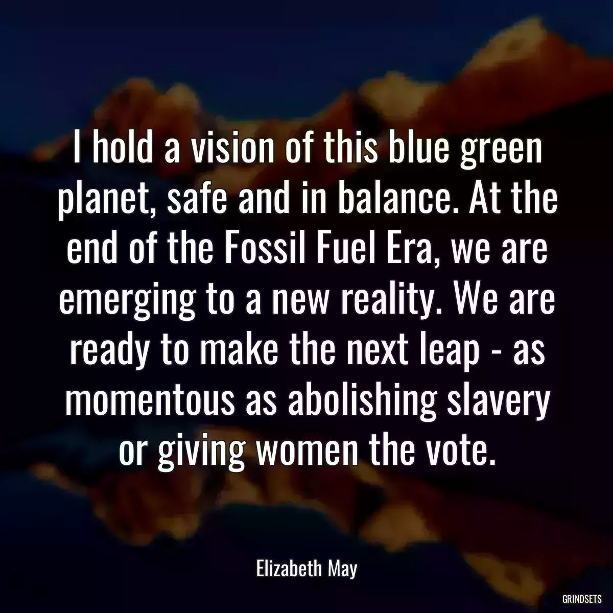 I hold a vision of this blue green planet, safe and in balance. At the end of the Fossil Fuel Era, we are emerging to a new reality. We are ready to make the next leap - as momentous as abolishing slavery or giving women the vote.