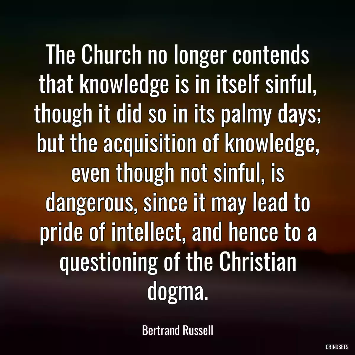 The Church no longer contends that knowledge is in itself sinful, though it did so in its palmy days; but the acquisition of knowledge, even though not sinful, is dangerous, since it may lead to pride of intellect, and hence to a questioning of the Christian dogma.