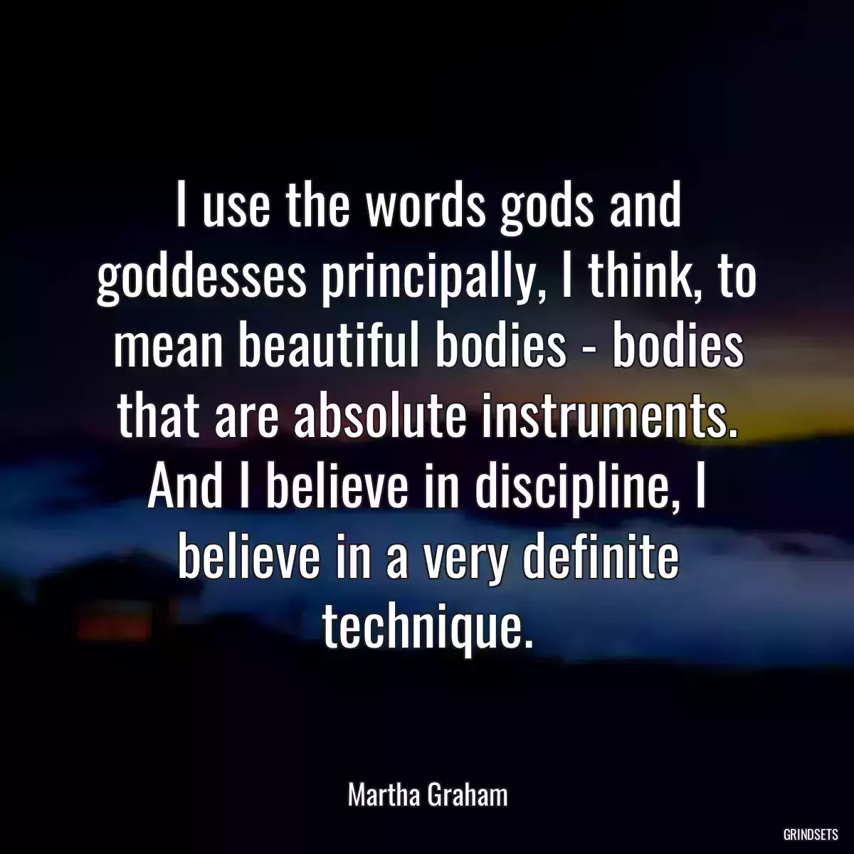 I use the words gods and goddesses principally, I think, to mean beautiful bodies - bodies that are absolute instruments. And I believe in discipline, I believe in a very definite technique.