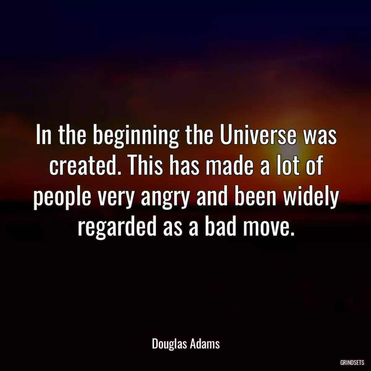 In the beginning the Universe was created. This has made a lot of people very angry and been widely regarded as a bad move.