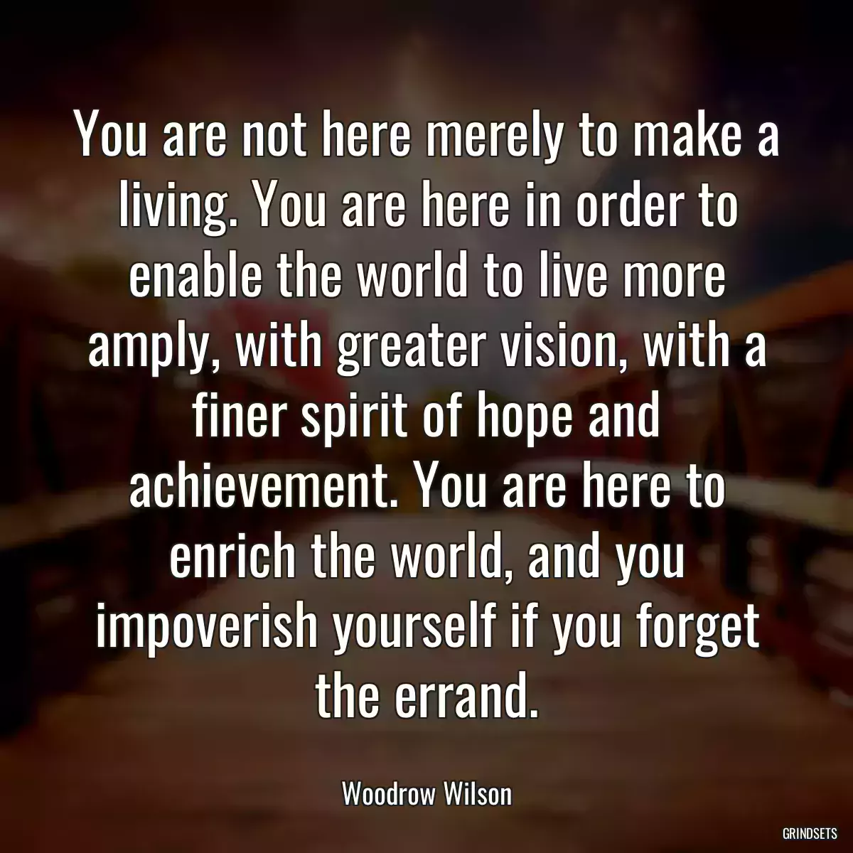 You are not here merely to make a living. You are here in order to enable the world to live more amply, with greater vision, with a finer spirit of hope and achievement. You are here to enrich the world, and you impoverish yourself if you forget the errand.