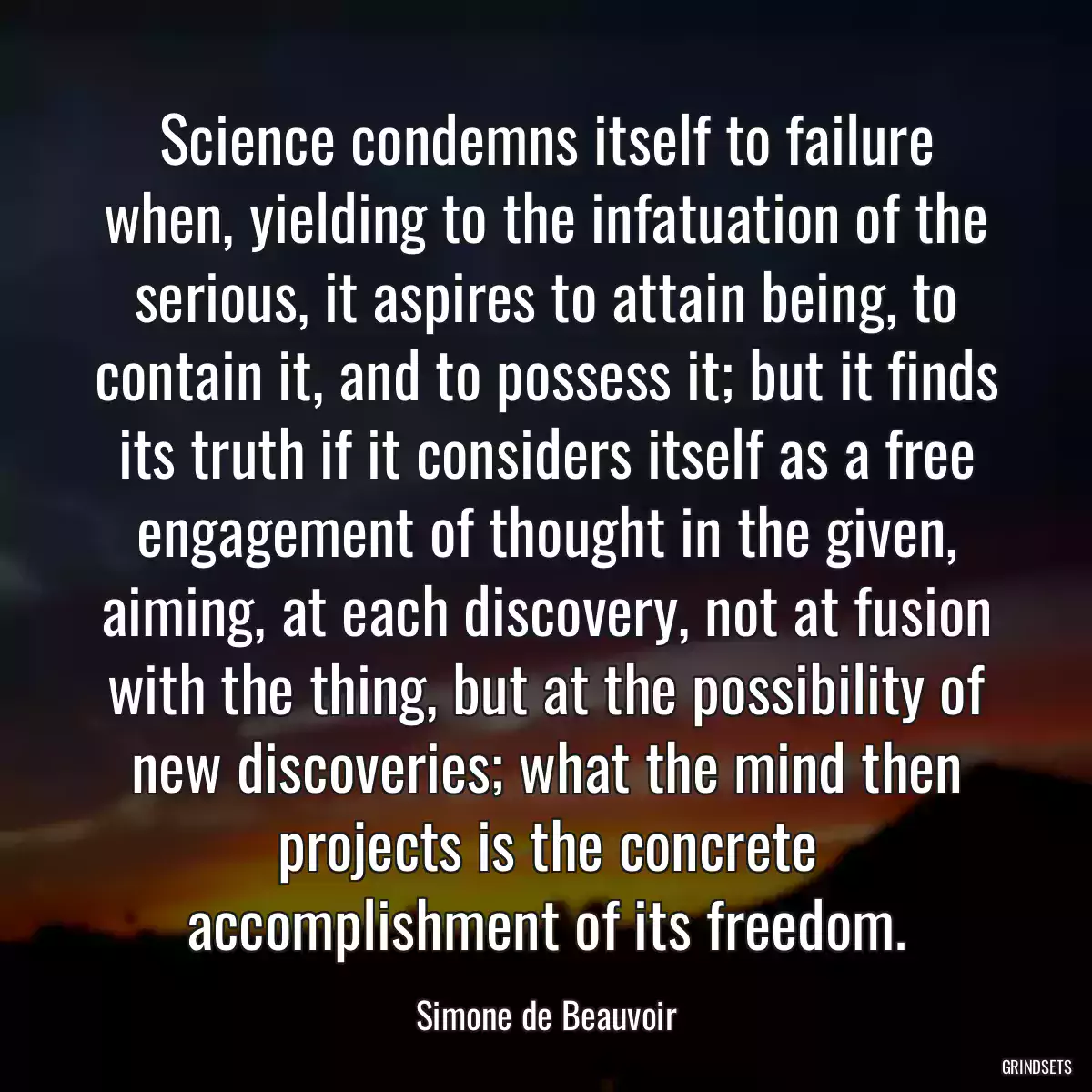 Science condemns itself to failure when, yielding to the infatuation of the serious, it aspires to attain being, to contain it, and to possess it; but it finds its truth if it considers itself as a free engagement of thought in the given, aiming, at each discovery, not at fusion with the thing, but at the possibility of new discoveries; what the mind then projects is the concrete accomplishment of its freedom.