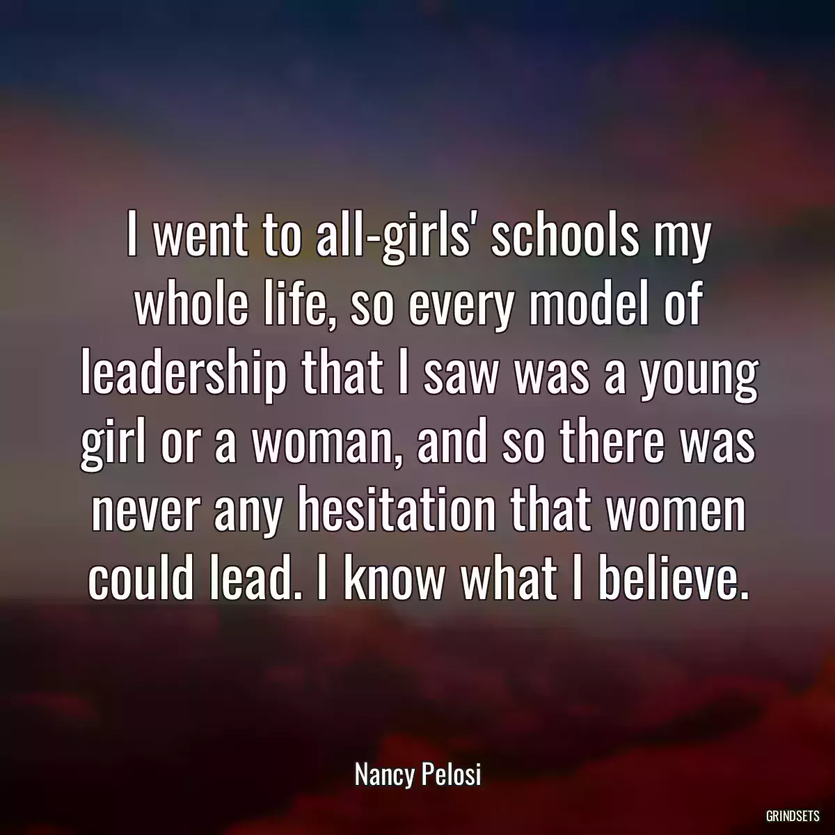 I went to all-girls\' schools my whole life, so every model of leadership that I saw was a young girl or a woman, and so there was never any hesitation that women could lead. I know what I believe.