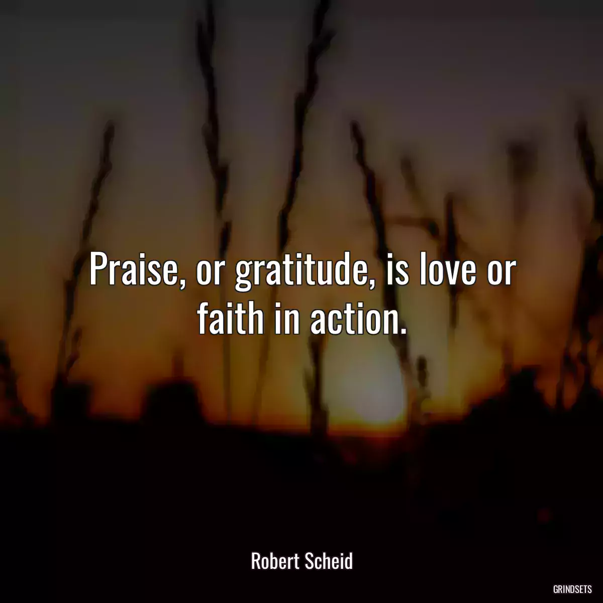 Praise, or gratitude, is love or faith in action.