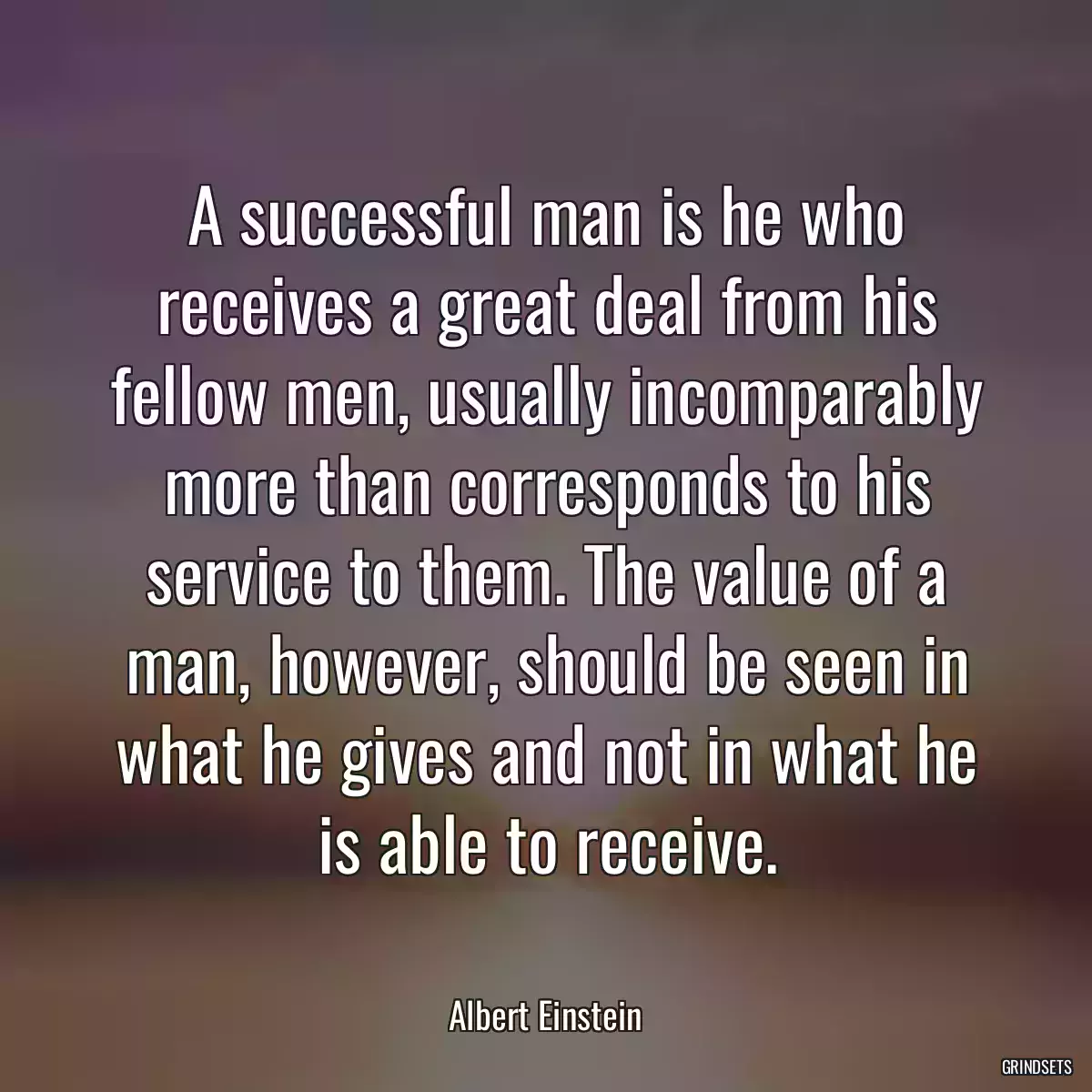 A successful man is he who receives a great deal from his fellow men, usually incomparably more than corresponds to his service to them. The value of a man, however, should be seen in what he gives and not in what he is able to receive.