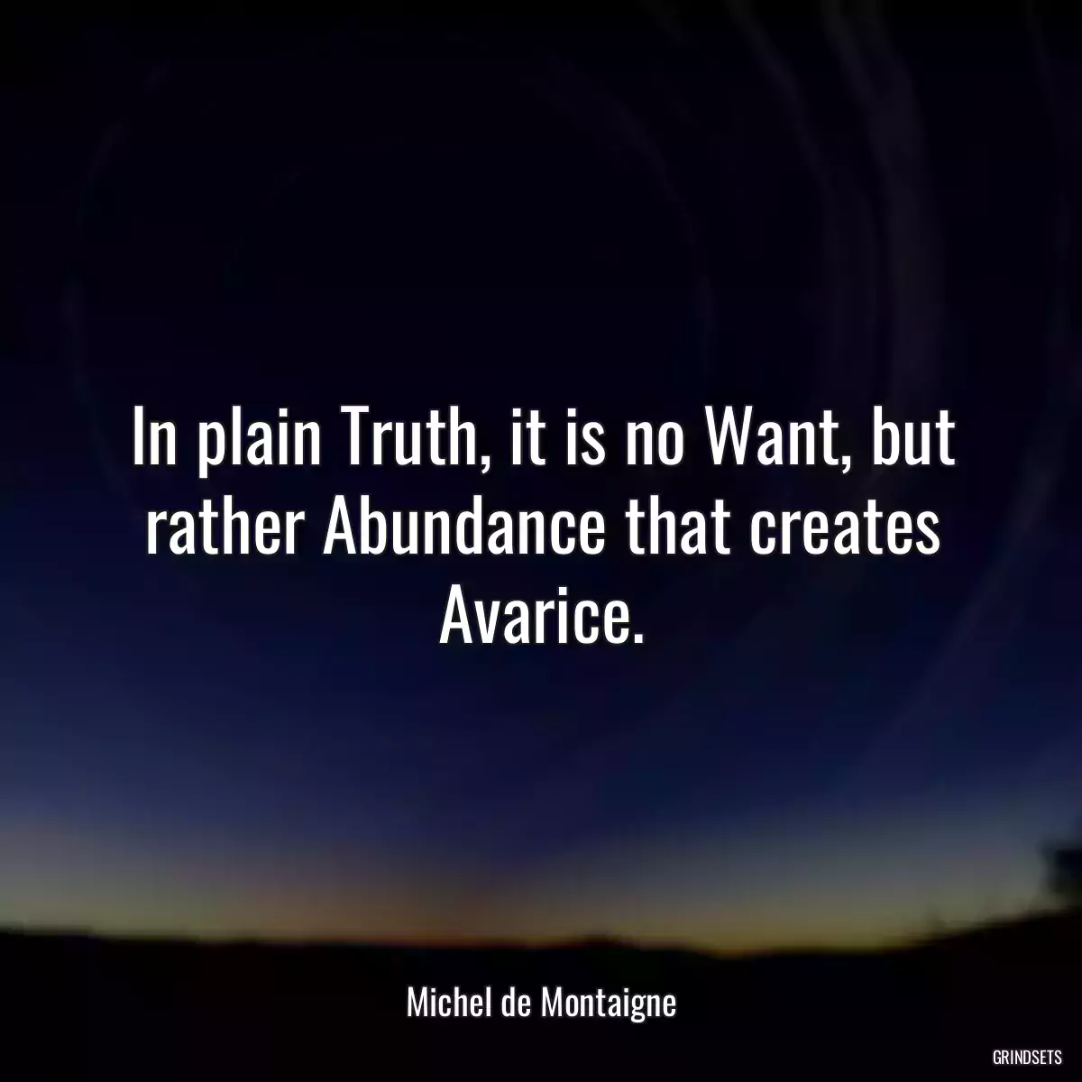 In plain Truth, it is no Want, but rather Abundance that creates Avarice.