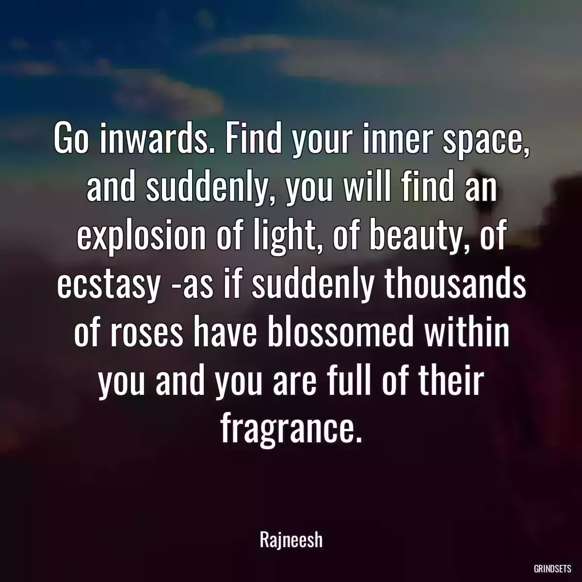 Go inwards. Find your inner space, and suddenly, you will find an explosion of light, of beauty, of ecstasy -as if suddenly thousands of roses have blossomed within you and you are full of their fragrance.