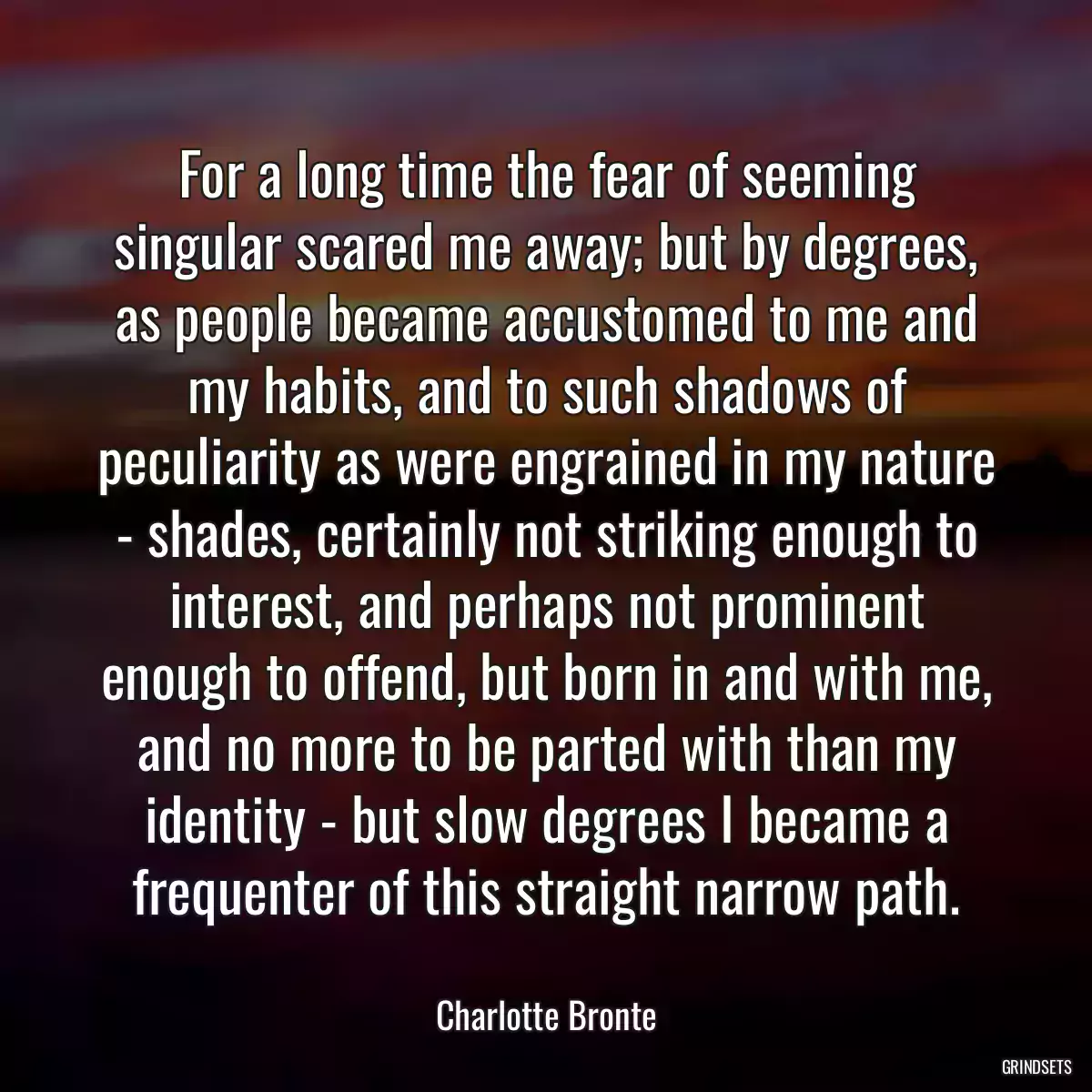 For a long time the fear of seeming singular scared me away; but by degrees, as people became accustomed to me and my habits, and to such shadows of peculiarity as were engrained in my nature - shades, certainly not striking enough to interest, and perhaps not prominent enough to offend, but born in and with me, and no more to be parted with than my identity - but slow degrees I became a frequenter of this straight narrow path.