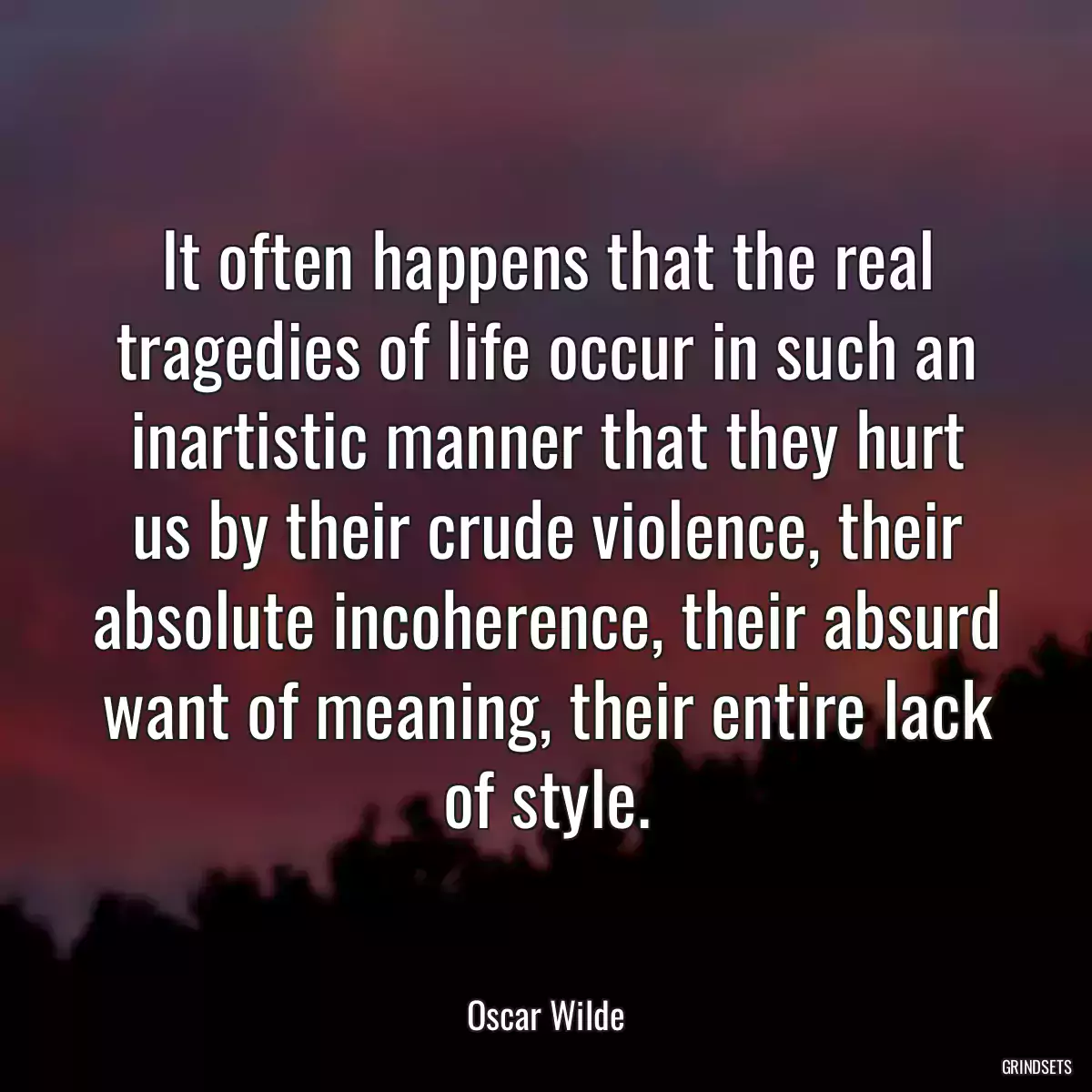 It often happens that the real tragedies of life occur in such an inartistic manner that they hurt us by their crude violence, their absolute incoherence, their absurd want of meaning, their entire lack of style.