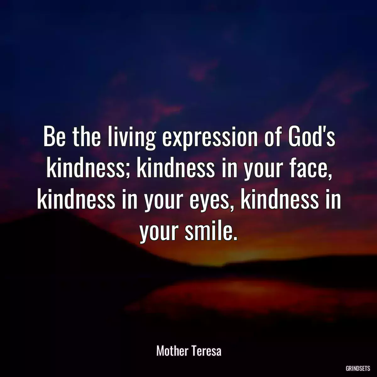 Be the living expression of God\'s kindness; kindness in your face, kindness in your eyes, kindness in your smile.