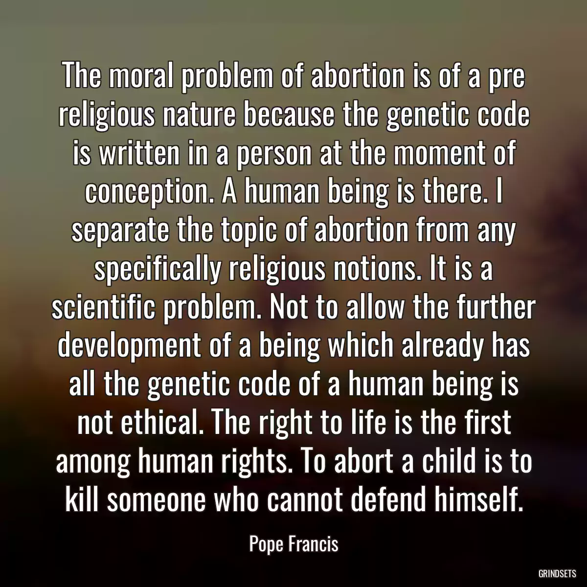 The moral problem of abortion is of a pre religious nature because the genetic code is written in a person at the moment of conception. A human being is there. I separate the topic of abortion from any specifically religious notions. It is a scientific problem. Not to allow the further development of a being which already has all the genetic code of a human being is not ethical. The right to life is the first among human rights. To abort a child is to kill someone who cannot defend himself.