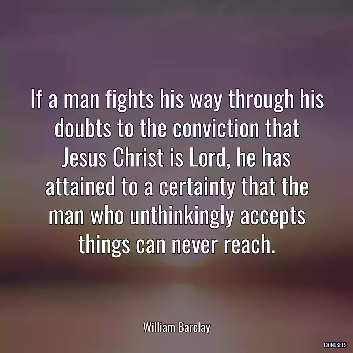 If a man fights his way through his doubts to the conviction that Jesus Christ is Lord, he has attained to a certainty that the man who unthinkingly accepts things can never reach.