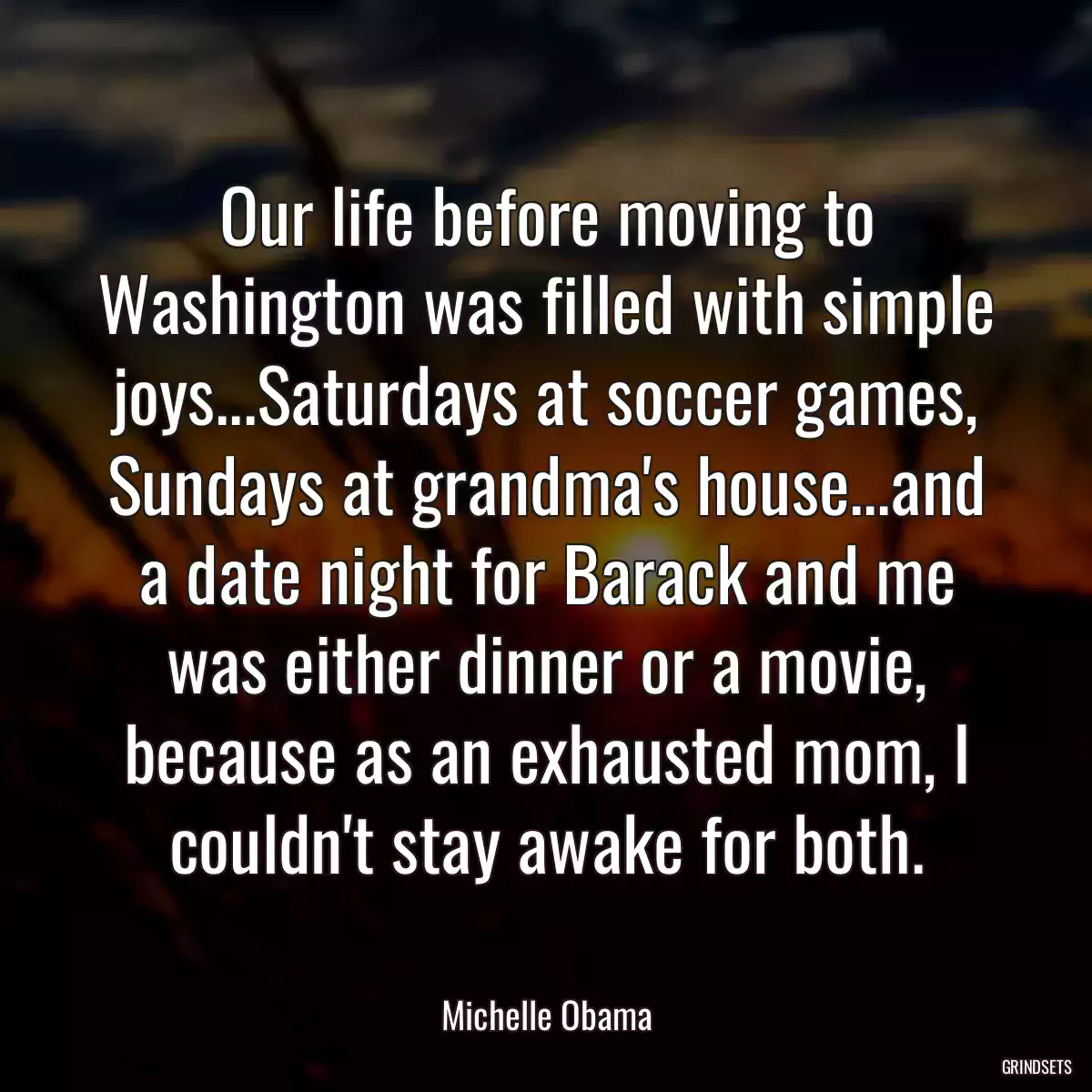 Our life before moving to Washington was filled with simple joys...Saturdays at soccer games, Sundays at grandma\'s house...and a date night for Barack and me was either dinner or a movie, because as an exhausted mom, I couldn\'t stay awake for both.