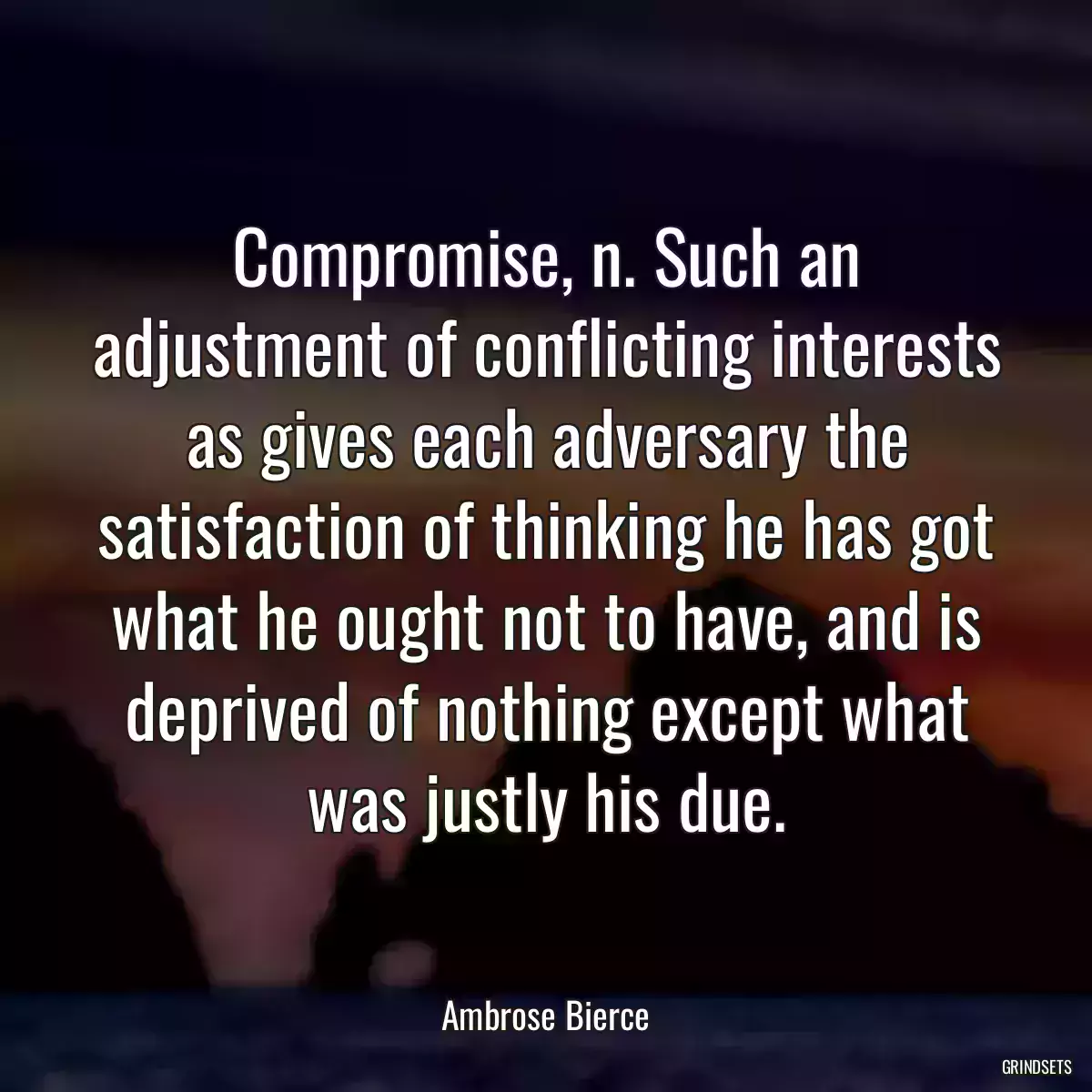 Compromise, n. Such an adjustment of conflicting interests as gives each adversary the satisfaction of thinking he has got what he ought not to have, and is deprived of nothing except what was justly his due.