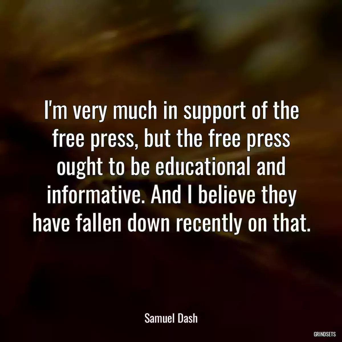 I\'m very much in support of the free press, but the free press ought to be educational and informative. And I believe they have fallen down recently on that.