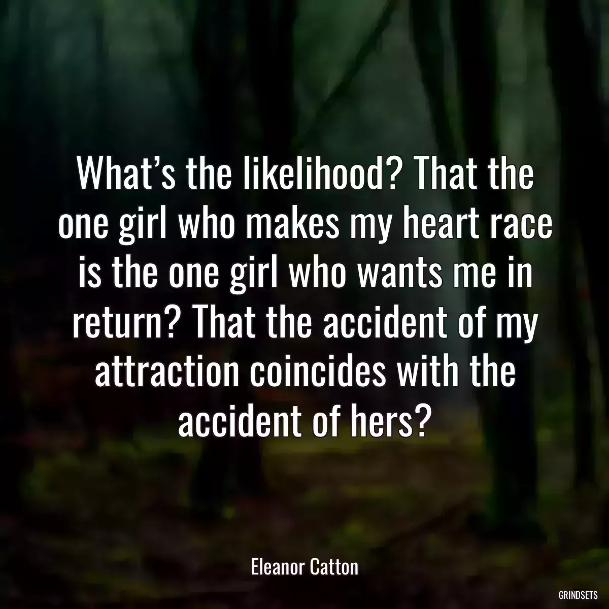 What’s the likelihood? That the one girl who makes my heart race is the one girl who wants me in return? That the accident of my attraction coincides with the accident of hers?