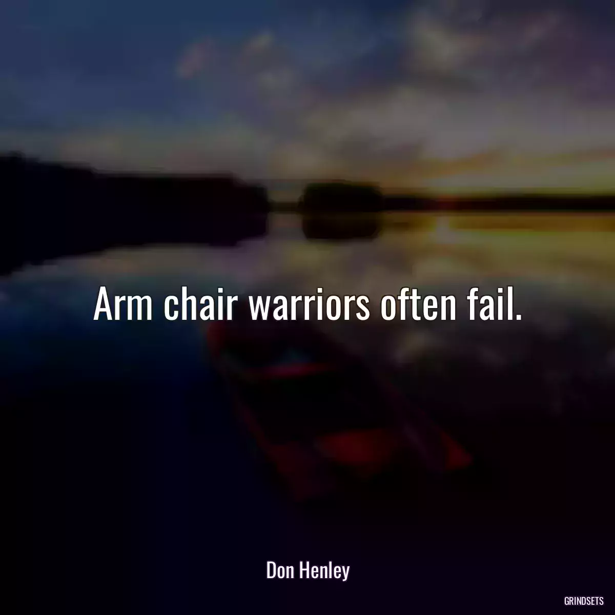 Arm chair warriors often fail.