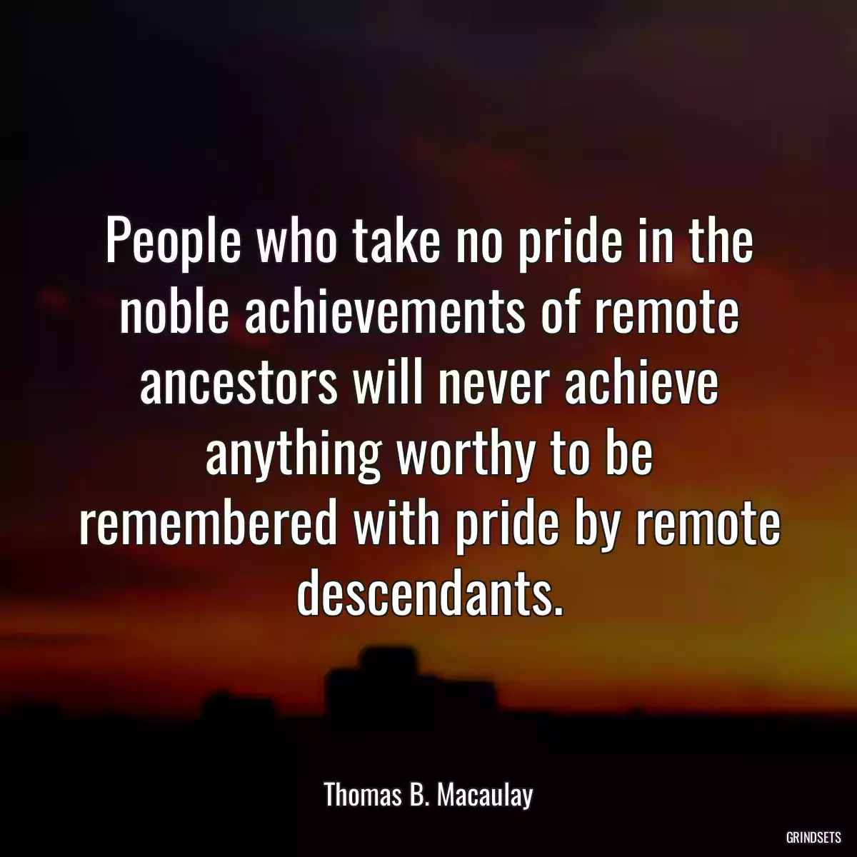 People who take no pride in the noble achievements of remote ancestors will never achieve anything worthy to be remembered with pride by remote descendants.