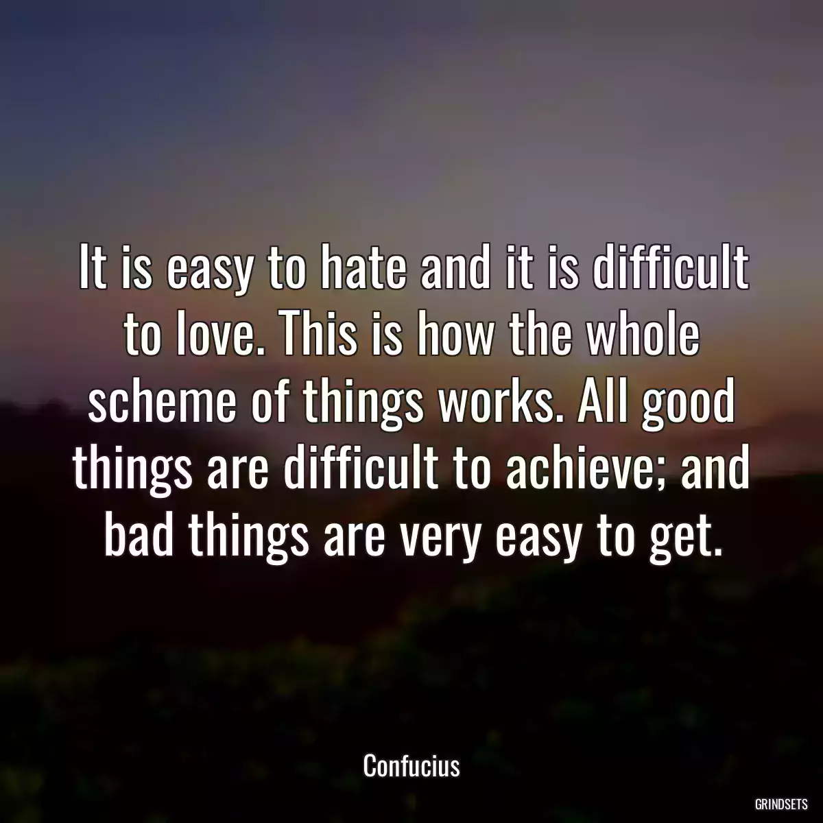 It is easy to hate and it is difficult to love. This is how the whole scheme of things works. All good things are difficult to achieve; and bad things are very easy to get.