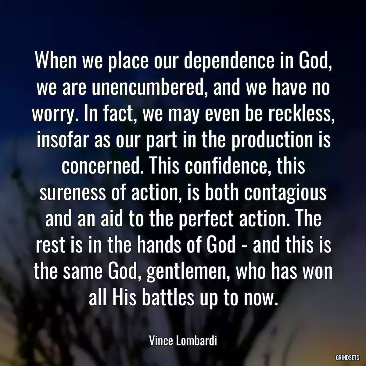 When we place our dependence in God, we are unencumbered, and we have no worry. In fact, we may even be reckless, insofar as our part in the production is concerned. This confidence, this sureness of action, is both contagious and an aid to the perfect action. The rest is in the hands of God - and this is the same God, gentlemen, who has won all His battles up to now.