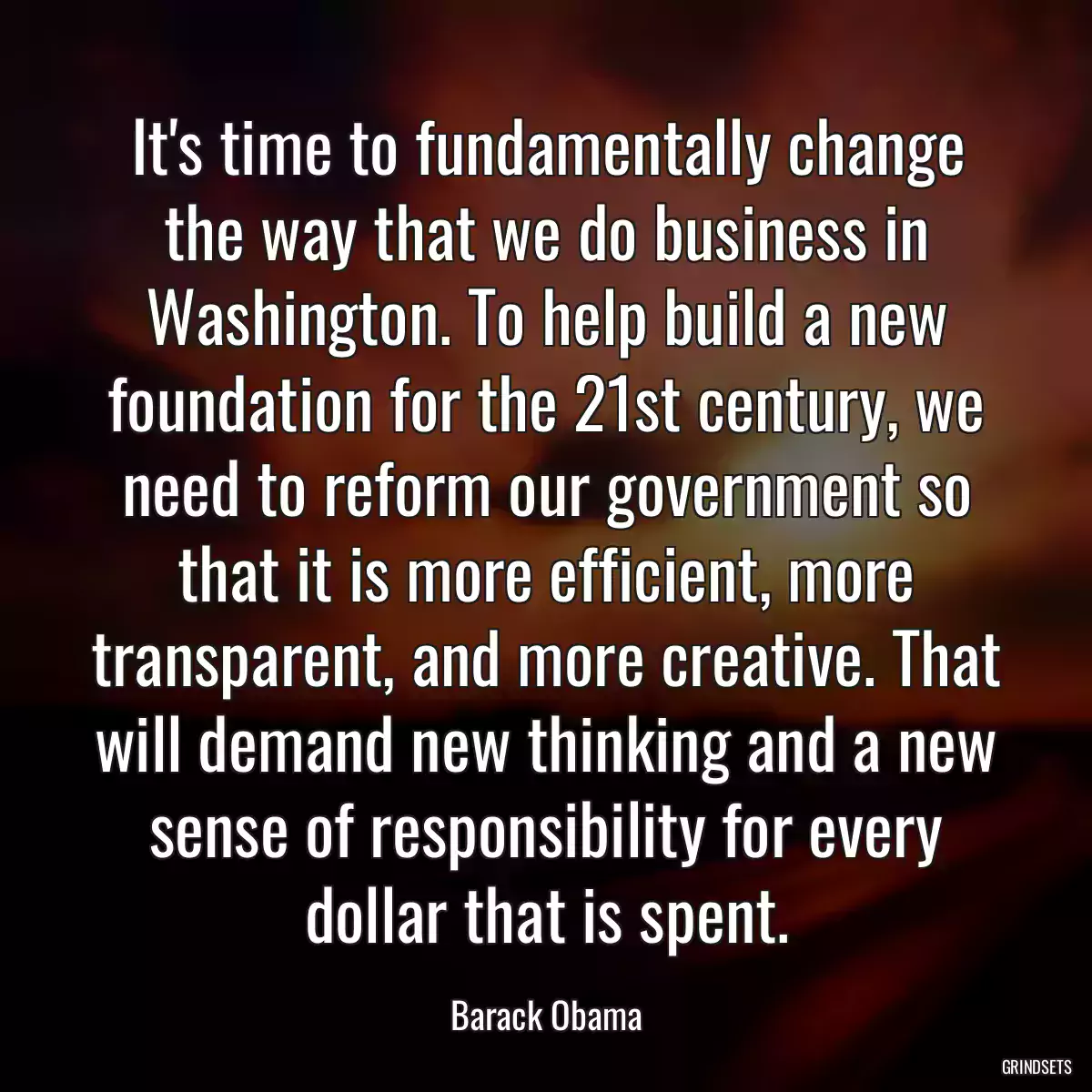 It\'s time to fundamentally change the way that we do business in Washington. To help build a new foundation for the 21st century, we need to reform our government so that it is more efficient, more transparent, and more creative. That will demand new thinking and a new sense of responsibility for every dollar that is spent.