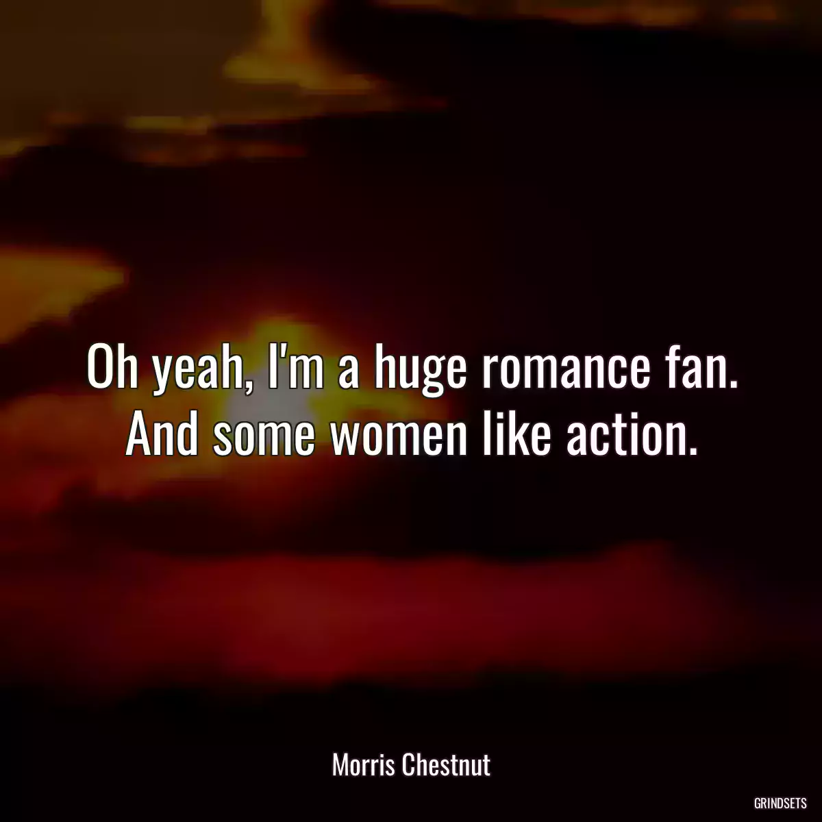 Oh yeah, I\'m a huge romance fan. And some women like action.