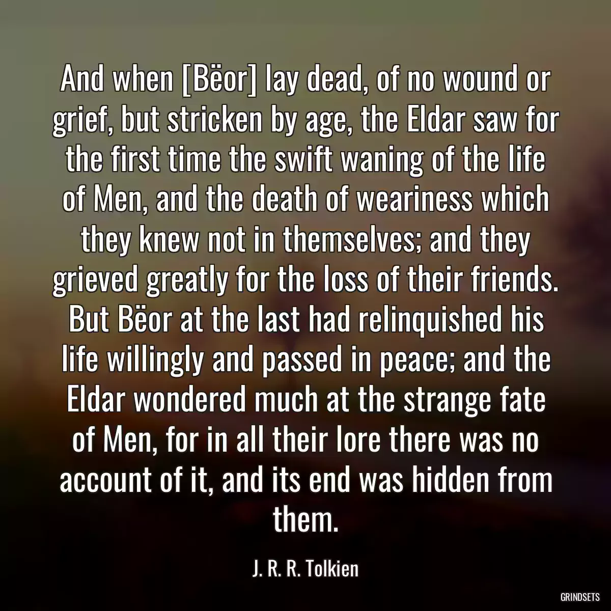 And when [Bëor] lay dead, of no wound or grief, but stricken by age, the Eldar saw for the first time the swift waning of the life of Men, and the death of weariness which they knew not in themselves; and they grieved greatly for the loss of their friends. But Bëor at the last had relinquished his life willingly and passed in peace; and the Eldar wondered much at the strange fate of Men, for in all their lore there was no account of it, and its end was hidden from them.