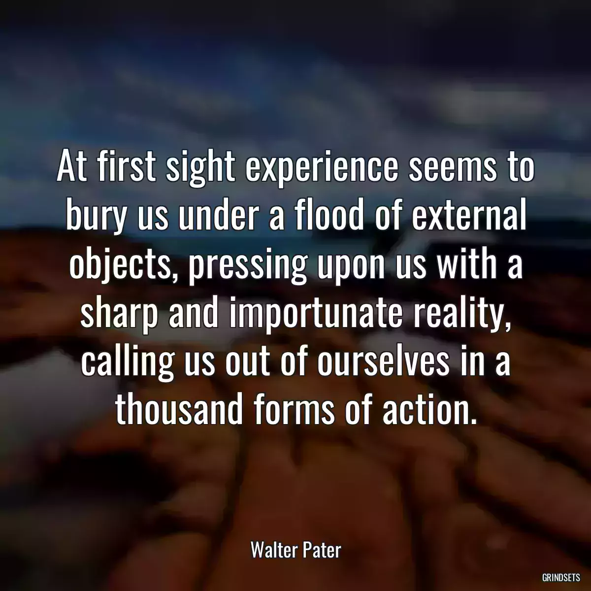 At first sight experience seems to bury us under a flood of external objects, pressing upon us with a sharp and importunate reality, calling us out of ourselves in a thousand forms of action.