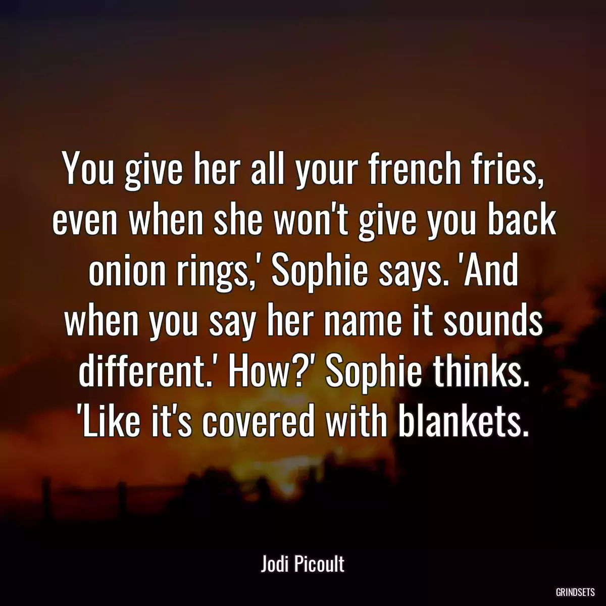 You give her all your french fries, even when she won\'t give you back onion rings,\' Sophie says. \'And when you say her name it sounds different.\' How?\' Sophie thinks. \'Like it\'s covered with blankets.