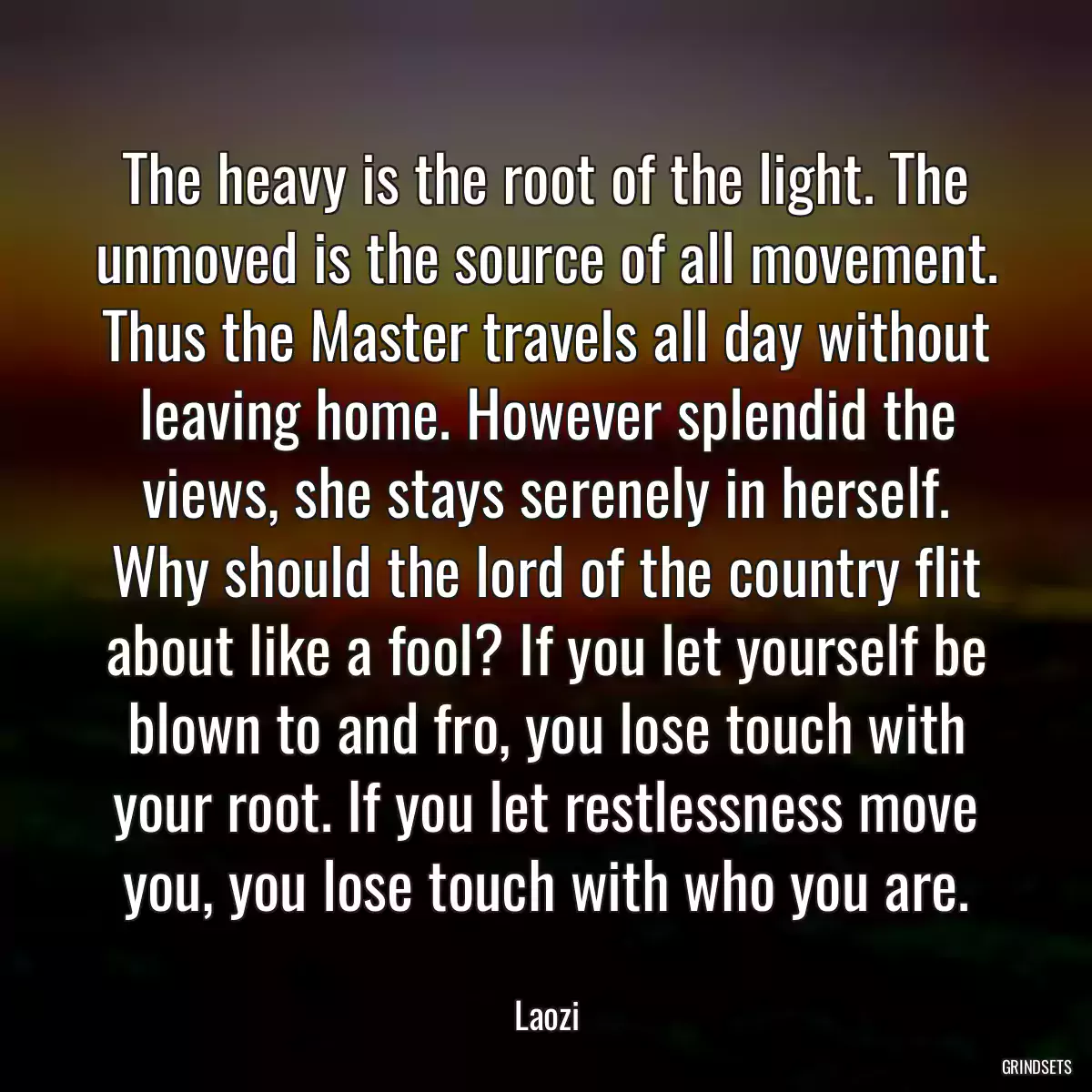 The heavy is the root of the light. The unmoved is the source of all movement. Thus the Master travels all day without leaving home. However splendid the views, she stays serenely in herself. Why should the lord of the country flit about like a fool? If you let yourself be blown to and fro, you lose touch with your root. If you let restlessness move you, you lose touch with who you are.