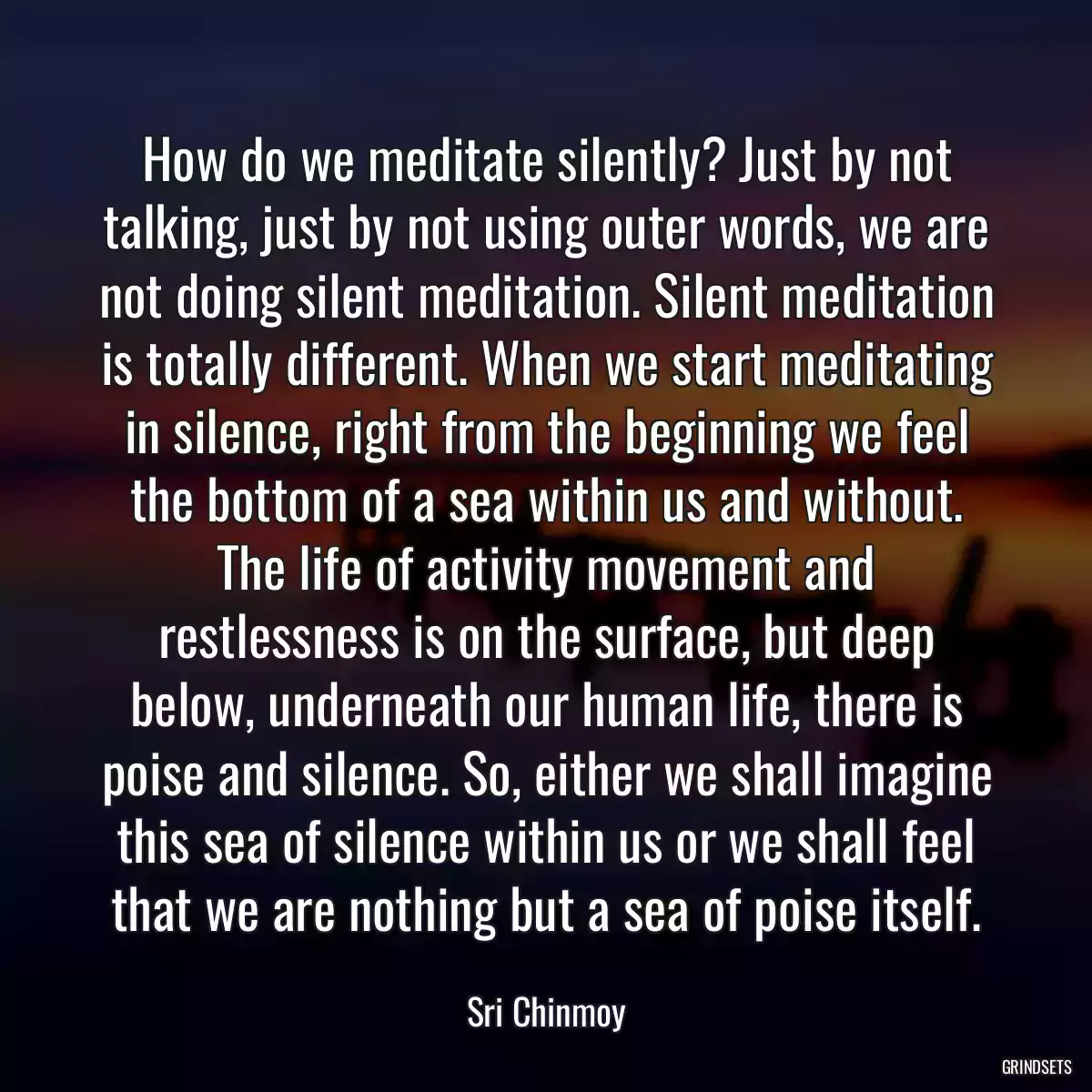 How do we meditate silently? Just by not talking, just by not using outer words, we are not doing silent meditation. Silent meditation is totally different. When we start meditating in silence, right from the beginning we feel the bottom of a sea within us and without. The life of activity movement and restlessness is on the surface, but deep below, underneath our human life, there is poise and silence. So, either we shall imagine this sea of silence within us or we shall feel that we are nothing but a sea of poise itself.