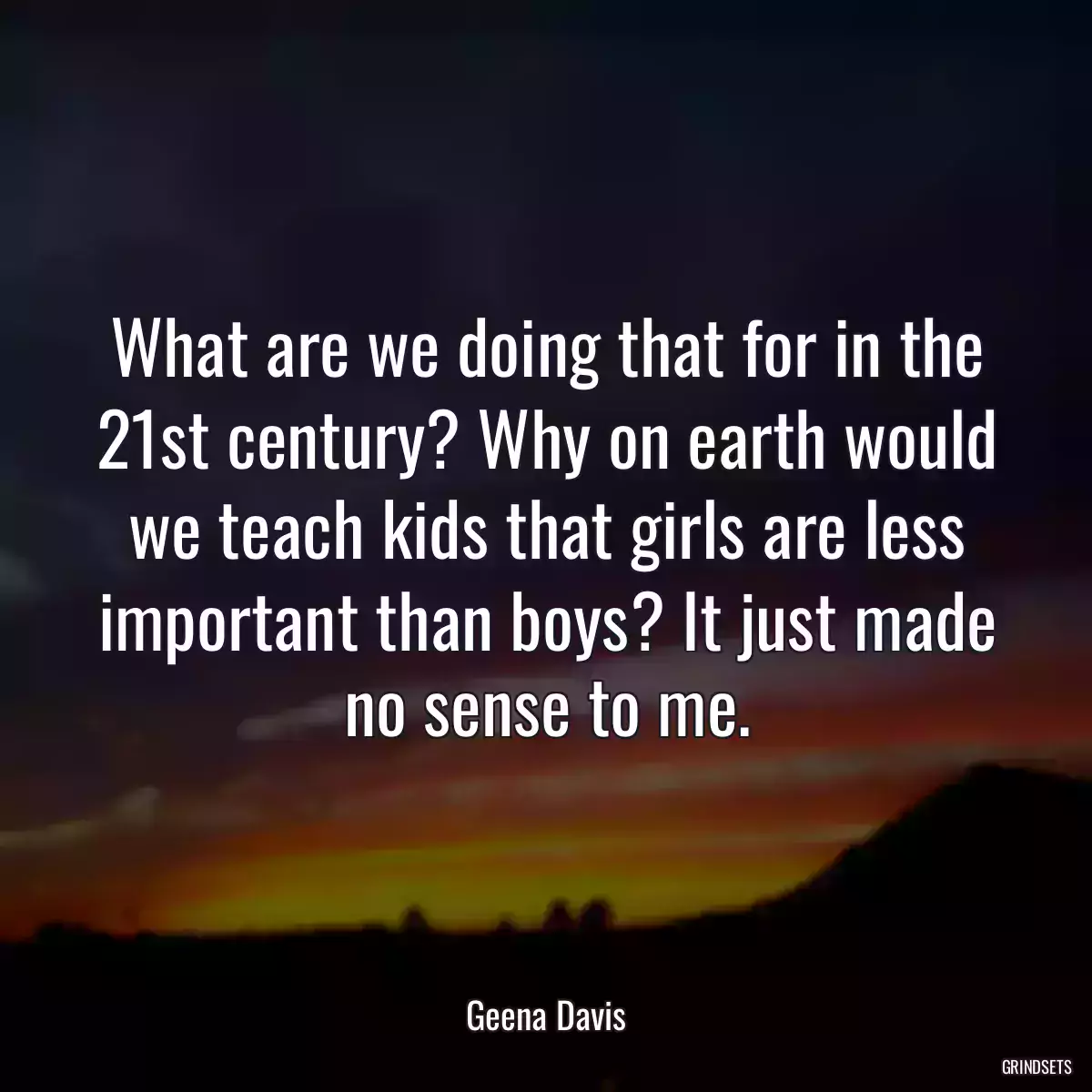 What are we doing that for in the 21st century? Why on earth would we teach kids that girls are less important than boys? It just made no sense to me.