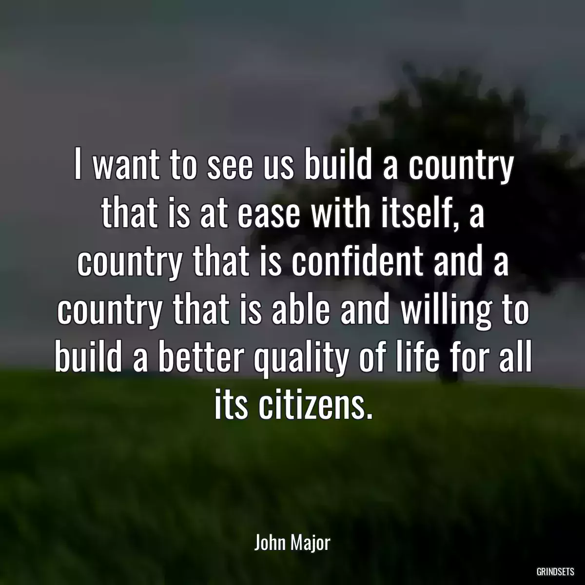 I want to see us build a country that is at ease with itself, a country that is confident and a country that is able and willing to build a better quality of life for all its citizens.